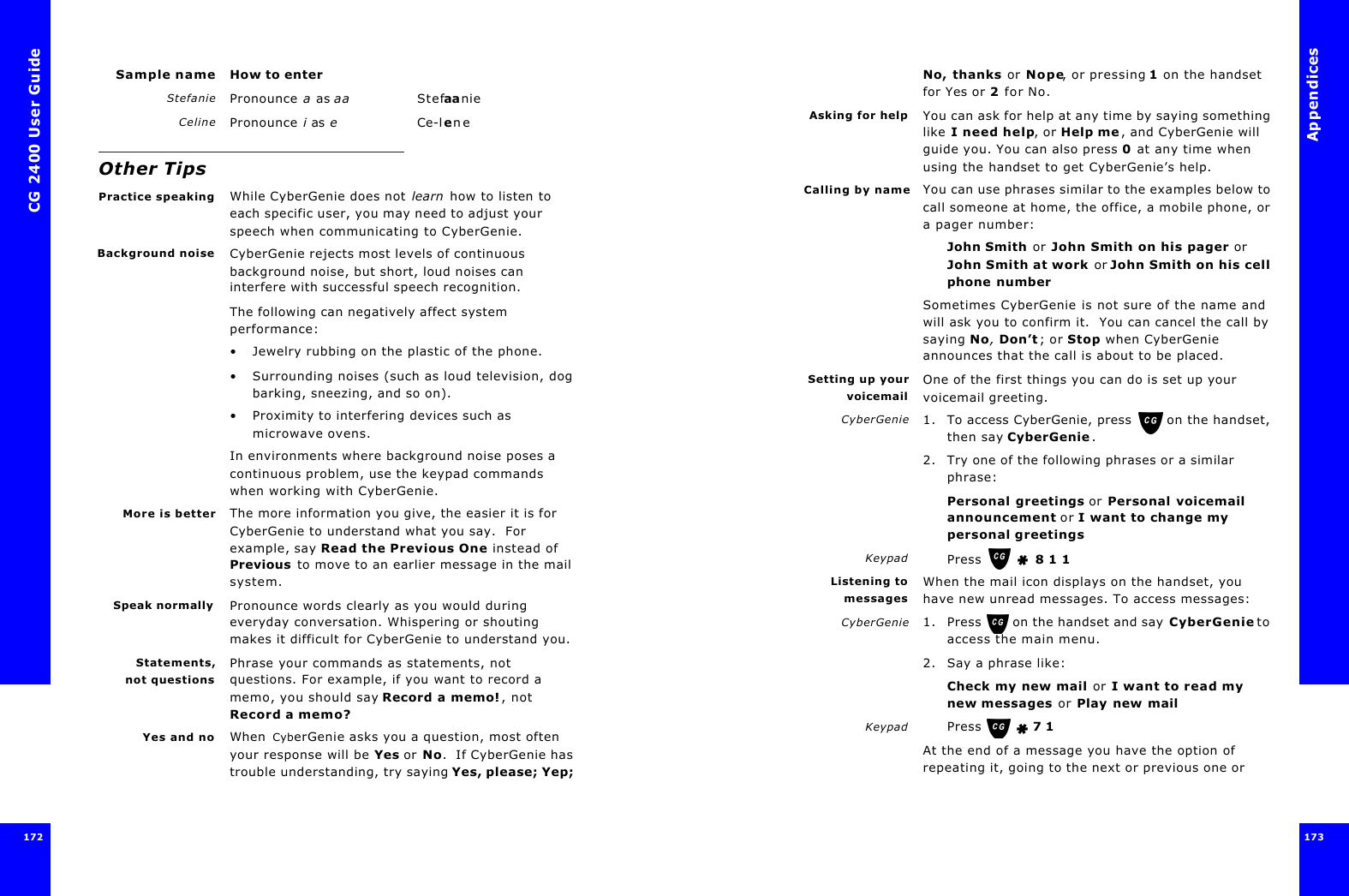 CG 2400 User Guide172Sample name How to enterStefanie Pronounce a as aa StefaanieCeline Pronounce i as eCe-leneOther TipsPractice speaking While CyberGenie does not learn how to listen to each specific user, you may need to adjust your speech when communicating to CyberGenie.Background noise CyberGenie rejects most levels of continuous background noise, but short, loud noises can interfere with successful speech recognition.The following can negatively affect system performance:•Jewelry rubbing on the plastic of the phone.•Surrounding noises (such as loud television, dog barking, sneezing, and so on).•Proximity to interfering devices such as microwave ovens.In environments where background noise poses a continuous problem, use the keypad commands when working with CyberGenie. More is better The more information you give, the easier it is for CyberGenie to understand what you say.  For example, say Read the Previous One instead of Previous to move to an earlier message in the mail system.Speak normally Pronounce words clearly as you would during everyday conversation. Whispering or shouting makes it difficult for CyberGenie to understand you.Statements,not questionsPhrase your commands as statements, not questions. For example, if you want to record a memo, you should say Record a memo!, not Record a memo?Yes and no When CyberGenie asks you a question, most often your response will be Yes or No.  If CyberGenie has trouble understanding, try saying Yes, please; Yep; Appendices173 No, thanks or Nope, or pressing 1 on the handset for Yes or 2 for No.Asking for help You can ask for help at any time by saying something like I need help, or Help me, and CyberGenie will guide you. You can also press 0 at any time when using the handset to get CyberGenie’s help.Calling by name You can use phrases similar to the examples below to call someone at home, the office, a mobile phone, or a pager number:John Smith or John Smith on his pager or John Smith at work or John Smith on his cell phone numberSometimes CyberGenie is not sure of the name and will ask you to confirm it.  You can cancel the call by saying No, Don’t; or Stop when CyberGenie announces that the call is about to be placed.Setting up yourvoicemailOne of the first things you can do is set up your voicemail greeting.CyberGenie 1. To access CyberGenie, press  on the handset, then say CyberGenie.2. Try one of the following phrases or a similar phrase:Personal greetings or Personal voicemail announcement or I want to change my personal greetingsKeypad Press    8 1 1Listening tomessagesWhen the mail icon displays on the handset, you have new unread messages. To access messages:CyberGenie 1. Press  on the handset and say CyberGenie to access the main menu.2. Say a phrase like:Check my new mail or I want to read my new messages or Play new mailKeypad Press    7 1At the end of a message you have the option of repeating it, going to the next or previous one or 
