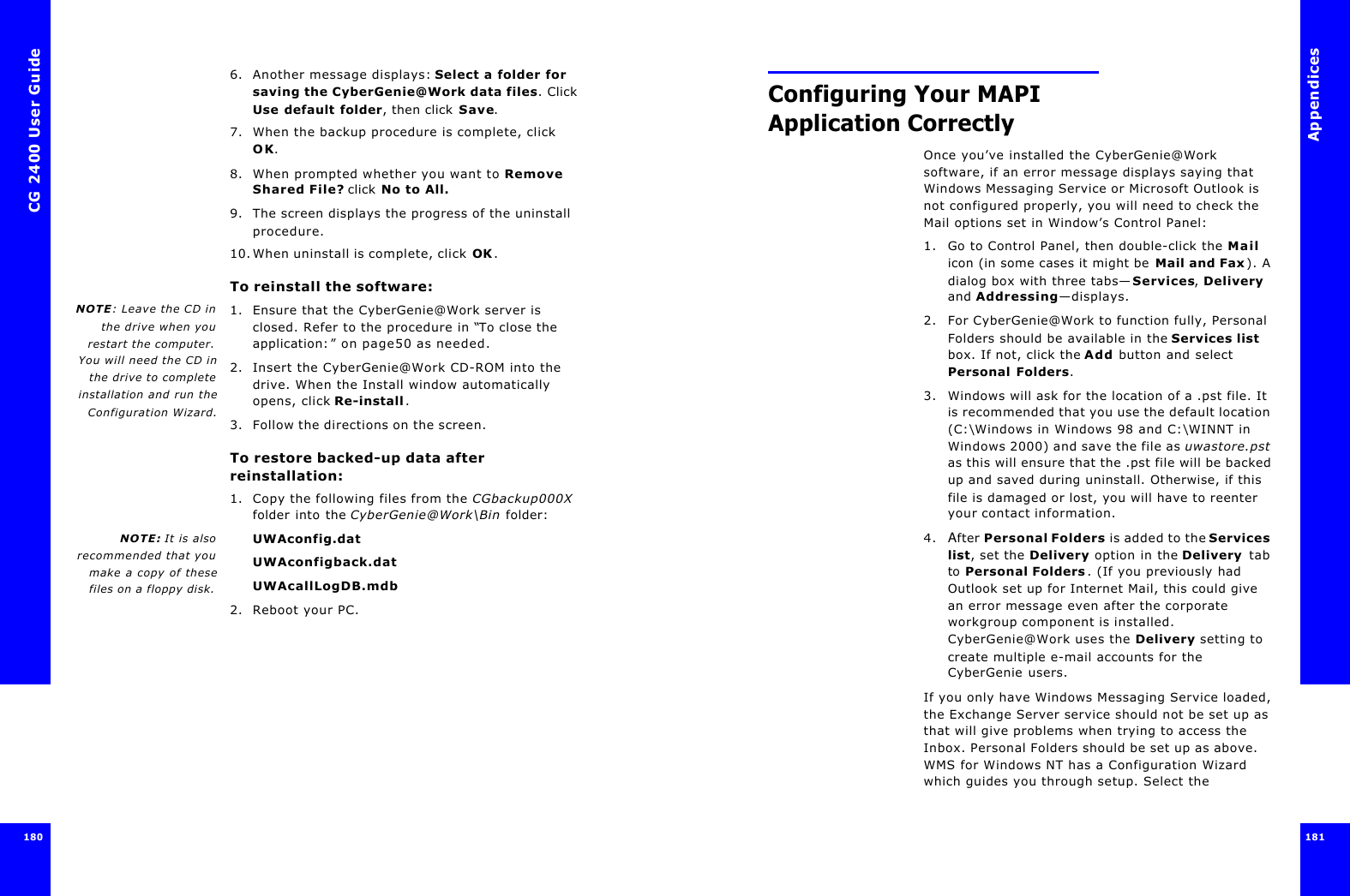 CG 2400 User Guide1806. Another message displays: Select a folder for saving the CyberGenie@Work data files. Click Use default folder, then click Save.7. When the backup procedure is complete, click OK.8. When prompted whether you want to Remove Shared File? click No to All.9. The screen displays the progress of the uninstall procedure.10.When uninstall is complete, click OK.To reinstall the software:NOTE: Leave the CD inthe drive when yourestart the computer.You will need the CD inthe drive to completeinstallation and run theConfiguration Wizard.1. Ensure that the CyberGenie@Work server is closed. Refer to the procedure in “To close the application:” on page50 as needed.2. Insert the CyberGenie@Work CD-ROM into the drive. When the Install window automatically opens, click Re-install.3. Follow the directions on the screen.To restore backed-up data after reinstallation:1. Copy the following files from the CGbackup000X folder into the CyberGenie@Work\Bin folder:NOTE: It is alsorecommended that youmake a copy of thesefiles on a floppy disk.UWAconfig.datUWAconfigback.datUWAcallLogDB.mdb2. Reboot your PC.Appendices181 Configuring Your MAPI Application CorrectlyOnce you’ve installed the CyberGenie@Work software, if an error message displays saying that Windows Messaging Service or Microsoft Outlook is not configured properly, you will need to check the Mail options set in Window’s Control Panel:1. Go to Control Panel, then double-click the Mail icon (in some cases it might be Mail and Fax). A dialog box with three tabs—Services, Delivery and Addressing—displays.2. For CyberGenie@Work to function fully, Personal Folders should be available in the Services list box. If not, click the Add button and select Personal Folders.3. Windows will ask for the location of a .pst file. It is recommended that you use the default location (C:\Windows in Windows 98 and C:\WINNT in Windows 2000) and save the file as uwastore.pst as this will ensure that the .pst file will be backed up and saved during uninstall. Otherwise, if this file is damaged or lost, you will have to reenter your contact information.4. After Personal Folders is added to the Services list, set the Delivery option in the Delivery tab to Personal Folders. (If you previously had Outlook set up for Internet Mail, this could give an error message even after the corporate workgroup component is installed. CyberGenie@Work uses the Delivery setting to create multiple e-mail accounts for the CyberGenie users.If you only have Windows Messaging Service loaded, the Exchange Server service should not be set up as that will give problems when trying to access the Inbox. Personal Folders should be set up as above. WMS for Windows NT has a Configuration Wizard which guides you through setup. Select the 