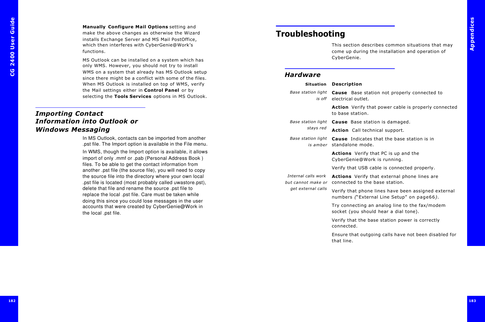 CG 2400 User Guide182Manually Configure Mail Options setting and make the above changes as otherwise the Wizard installs Exchange Server and MS Mail PostOffice, which then interferes with CyberGenie@Work’s functions.MS Outlook can be installed on a system which has only WMS. However, you should not try to install WMS on a system that already has MS Outlook setup since there might be a conflict with some of the files. When MS Outlook is installed on top of WMS, verify the Mail settings either in Control Panel or by selecting the Tools Services options in MS Outlook.Importing Contact Information into Outlook or Windows MessagingIn MS Outlook, contacts can be imported from another .pst file. The Import option is available in the File menu.In WMS, though the Import option is available, it allows import of only .mmf or .pab (Personal Address Book ) files. To be able to get the contact information from another .pst file (the source file), you will need to copy the source file into the directory where your own local .pst file is located (most probably called uwastore.pst), delete that file and rename the source .pst file to replace the local .pst file. Care must be taken while doing this since you could lose messages in the user accounts that were created by CyberGenie@Work in the local .pst file.Appendices183 TroubleshootingThis section describes common situations that may come up during the installation and operation of CyberGenie.HardwareSituation DescriptionBase station lightis offCause  Base station not properly connected to electrical outlet.Action  Verify that power cable is properly connected to base station.Base station lightstays redCause  Base station is damaged.Action  Call technical support.Base station lightis amberCause  Indicates that the base station is in standalone mode.Actions  Verify that PC is up and the CyberGenie@Work is running.Verify that USB cable is connected properly.Internal calls work but cannot make orget external callsActions  Verify that external phone lines are connected to the base station.Verify that phone lines have been assigned external numbers (“External Line Setup” on page66).Try connecting an analog line to the fax/modem socket (you should hear a dial tone).Verify that the base station power is correctly connected.Ensure that outgoing calls have not been disabled for that line.
