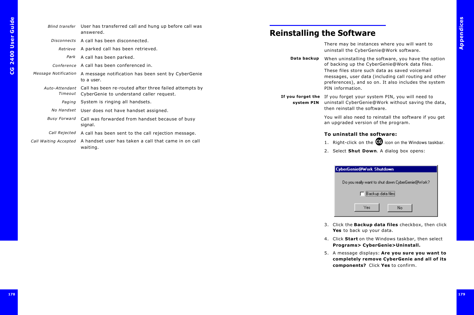 CG 2400 User Guide178Blind transfer User has transferred call and hung up before call was answered.Disconnects A call has been disconnected.Retrieve A parked call has been retrieved.Park A call has been parked.Conference A call has been conferenced in.Message Notification A message notification has been sent by CyberGenie to a user.Auto-AttendantTimeoutCall has been re-routed after three failed attempts by CyberGenie to understand caller request.Paging System is ringing all handsets.No Handset User does not have handset assigned.Busy Forward Call was forwarded from handset because of busy signal.Call Rejected A call has been sent to the call rejection message.Call Waiting Accepted A handset user has taken a call that came in on call waiting.Appendices179 Reinstalling the SoftwareThere may be instances where you will want to uninstall the CyberGenie@Work software.Data backup When uninstalling the software, you have the option of backing up the CyberGenie@Work data files. These files store such data as saved voicemail messages, user data (including call routing and other preferences), and so on. It also includes the system PIN information.If you forget thesystem PINIf you forget your system PIN, you will need to uninstall CyberGenie@Work without saving the data, then reinstall the software.You will also need to reinstall the software if you get an upgraded version of the program.To uninstall the software:1. Right-click on the   icon on the Windows taskbar.2. Select Shut Down. A dialog box opens:3. Click the Backup data files checkbox, then click Yes to back up your data.4. Click Start on the Windows taskbar, then select Programs&gt; CyberGenie&gt;Uninstall.5. A message displays: Are you sure you want to completely remove CyberGenie and all of its components?  Click Yes to confirm.