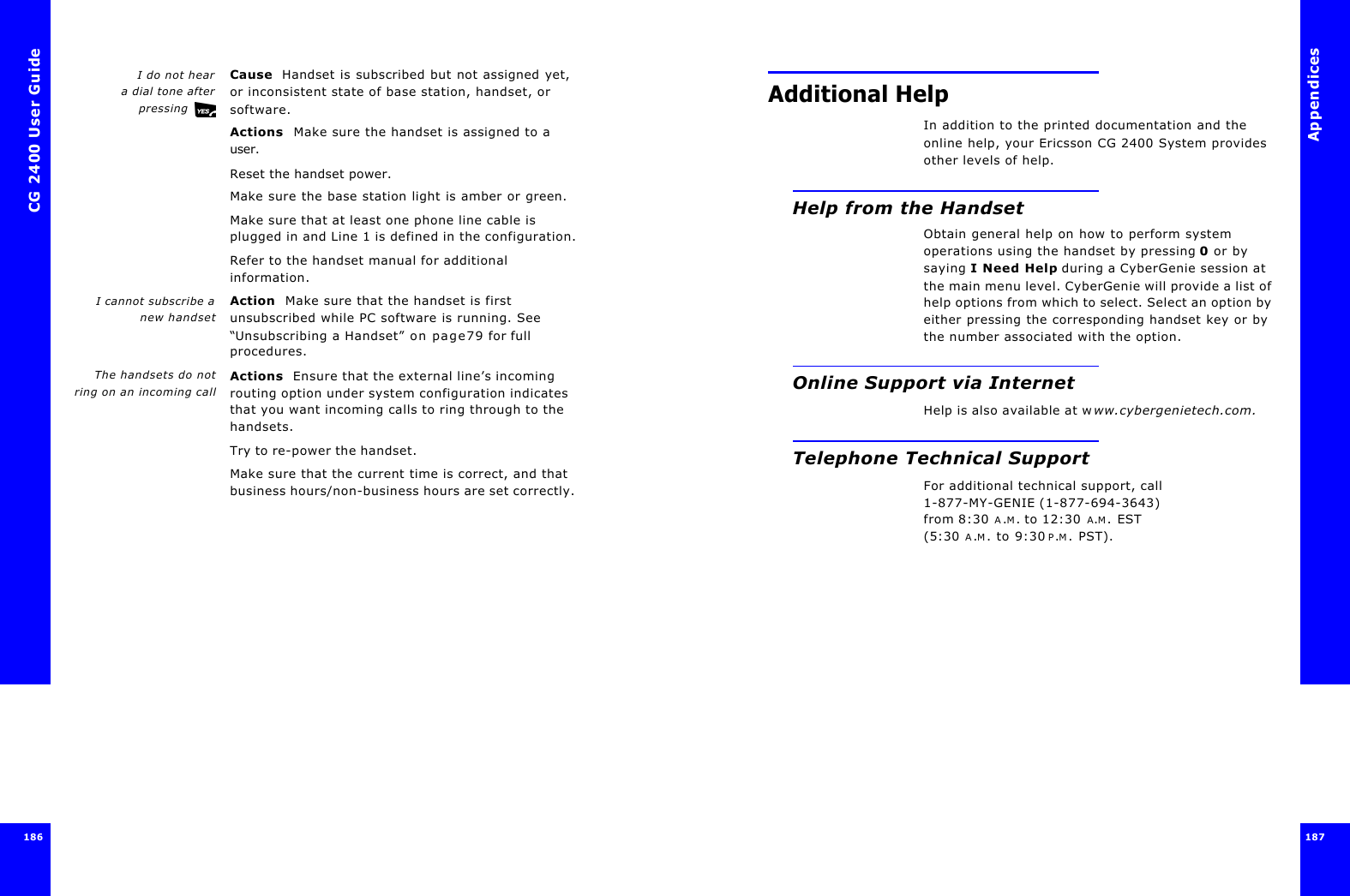 CG 2400 User Guide186I do not hear a dial tone afterpressing Cause  Handset is subscribed but not assigned yet, or inconsistent state of base station, handset, or software.Actions  Make sure the handset is assigned to a user.Reset the handset power.Make sure the base station light is amber or green.Make sure that at least one phone line cable is plugged in and Line 1 is defined in the configuration.Refer to the handset manual for additional information.I cannot subscribe anew handsetAction  Make sure that the handset is first unsubscribed while PC software is running. See “Unsubscribing a Handset” on page79 for full procedures.The handsets do notring on an incoming callActions  Ensure that the external line’s incoming routing option under system configuration indicates that you want incoming calls to ring through to the handsets.Try to re-power the handset.Make sure that the current time is correct, and that business hours/non-business hours are set correctly. Appendices187 Additional HelpIn addition to the printed documentation and the online help, your Ericsson CG 2400 System provides other levels of help.Help from the HandsetObtain general help on how to perform system operations using the handset by pressing 0 or by saying I Need Help during a CyberGenie session at the main menu level. CyberGenie will provide a list of help options from which to select. Select an option by either pressing the corresponding handset key or by the number associated with the option.Online Support via InternetHelp is also available at www.cybergenietech.com.Telephone Technical SupportFor additional technical support, call 1-877-MY-GENIE (1-877-694-3643) from 8:30 A.M. to 12:30 A.M. EST (5:30 A.M. to 9:30 P.M. PST).