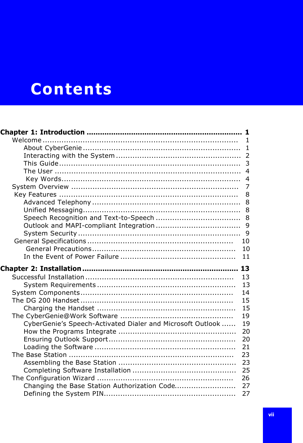 vii ContentsChapter 1: Introduction ......................................................................  1Welcome...................................................................................   1About CyberGenie...................................................................  1Interacting with the System.....................................................  2This Guide.............................................................................  3The User ...............................................................................  4 Key Words............................................................................  4System Overview .......................................................................   7 Key Features ............................................................................   8Advanced Telephony...............................................................  8Unified Messaging...................................................................  8Speech Recognition and Text-to-Speech ....................................  8Outlook and MAPI-compliant Integration....................................  9System Security.....................................................................  9 General Specifications..............................................................    10 General Precautions.............................................................   10In the Event of Power Failure .................................................   11Chapter 2: Installation ...................................................................... 13Successful Installation...............................................................   13System Requirements...........................................................   13System Components.................................................................    14The DG 200 Handset.................................................................    15Charging the Handset ...........................................................   15The CyberGenie@Work Software ................................................    19CyberGenie’s Speech-Activated Dialer and Microsoft Outlook ......   19How the Programs Integrate ..................................................  20Ensuring Outlook Support......................................................   20Loading the Software ............................................................   21The Base Station ......................................................................   23Assembling the Base Station ..................................................  23Completing Software Installation ............................................  25The Configuration Wizard ..........................................................    26Changing the Base Station Authorization Code..........................   27Defining the System PIN........................................................   27