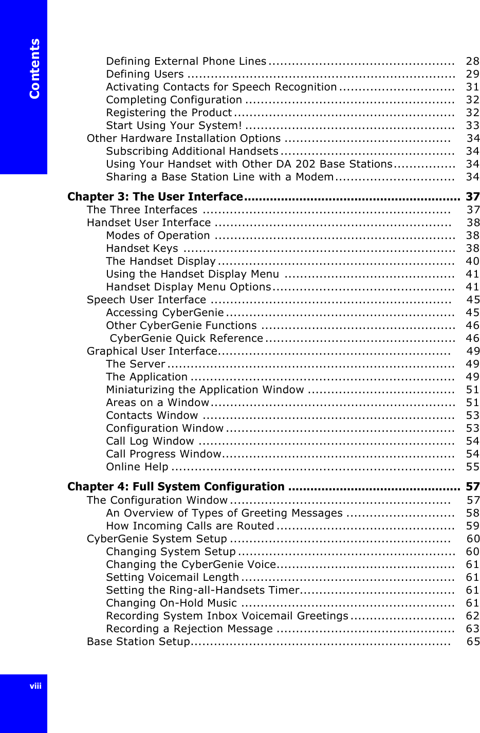 ContentsviiiDefining External Phone Lines................................................   28Defining Users .....................................................................   29Activating Contacts for Speech Recognition..............................   31Completing Configuration ......................................................   32Registering the Product.........................................................   32Start Using Your System! ......................................................   33Other Hardware Installation Options ...........................................    34Subscribing Additional Handsets.............................................   34Using Your Handset with Other DA 202 BaseStations................   34Sharing a Base Station Line with a Modem...............................   34Chapter 3: The User Interface........................................................... 37The Three Interfaces ................................................................    37Handset User Interface .............................................................    38Modes of Operation ..............................................................   38Handset Keys ......................................................................   38The Handset Display.............................................................   40Using the Handset Display Menu ............................................   41Handset Display Menu Options...............................................   41Speech User Interface ..............................................................    45Accessing CyberGenie...........................................................   45Other CyberGenie Functions ..................................................   46 CyberGenie Quick Reference.................................................   46Graphical User Interface............................................................    49The Server..........................................................................   49The Application ....................................................................   49Miniaturizing the Application Window ......................................   51Areas on a Window...............................................................   51Contacts Window .................................................................   53Configuration Window...........................................................   53Call Log Window ..................................................................   54Call Progress Window............................................................   54Online Help .........................................................................   55Chapter 4: Full System Configuration ............................................... 57The Configuration Window.........................................................    57An Overview of Types of Greeting Messages ............................   58How Incoming Calls are Routed..............................................   59CyberGenie System Setup .........................................................    60Changing System Setup........................................................   60Changing the CyberGenie Voice..............................................   61Setting Voicemail Length.......................................................   61Setting the Ring-all-Handsets Timer........................................   61Changing On-Hold Music .......................................................   61Recording System Inbox Voicemail Greetings...........................   62Recording a Rejection Message ..............................................   63Base Station Setup...................................................................    65