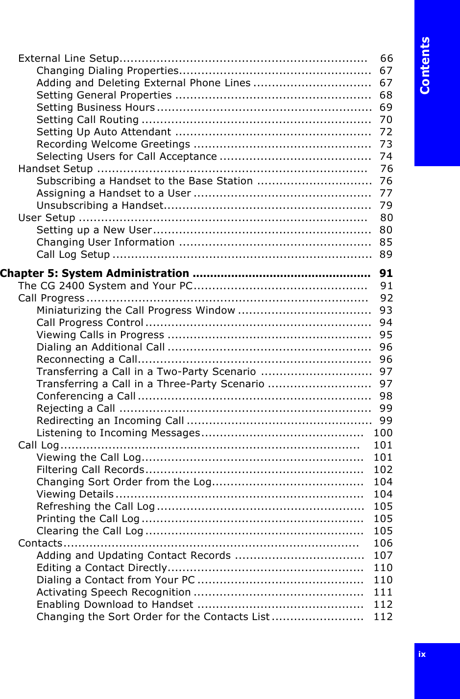 Contentsix External Line Setup...................................................................   66Changing Dialing Properties....................................................  67Adding and Deleting External Phone Lines ................................  67Setting General Properties .....................................................  68Setting Business Hours..........................................................  69Setting Call Routing ..............................................................  70Setting Up Auto Attendant .....................................................  72Recording Welcome Greetings ................................................  73Selecting Users for Call Acceptance .........................................  74Handset Setup .........................................................................   76Subscribing a Handset to the Base Station ...............................  76Assigning a Handset to a User ................................................  77Unsubscribing a Handset........................................................  79User Setup ..............................................................................   80Setting up a New User...........................................................  80Changing User Information ....................................................  85Call Log Setup ......................................................................  89Chapter 5: System Administration ...................................................  91The CG 2400 System and Your PC...............................................   91Call Progress............................................................................   92Miniaturizing the Call Progress Window ....................................  93Call Progress Control.............................................................  94Viewing Calls in Progress .......................................................  95Dialing an Additional Call .......................................................  96Reconnecting a Call...............................................................  96Transferring a Call in a Two-Party Scenario ..............................  97Transferring a Call in a Three-Party Scenario ............................  97Conferencing a Call...............................................................  98Rejecting a Call ....................................................................  99Redirecting an Incoming Call ..................................................  99Listening to Incoming Messages............................................   100Call Log.................................................................................    101Viewing the Call Log............................................................   101Filtering Call Records...........................................................   102Changing Sort Order from the Log.........................................   104Viewing Details...................................................................   104Refreshing the Call Log........................................................  105Printing the Call Log............................................................   105Clearing the Call Log...........................................................   105Contacts................................................................................    106Adding and Updating Contact Records ...................................  107Editing a Contact Directly.....................................................   110Dialing a Contact from Your PC .............................................   110Activating Speech Recognition ..............................................   111Enabling Download to Handset .............................................   112Changing the Sort Order for the Contacts List.........................   112