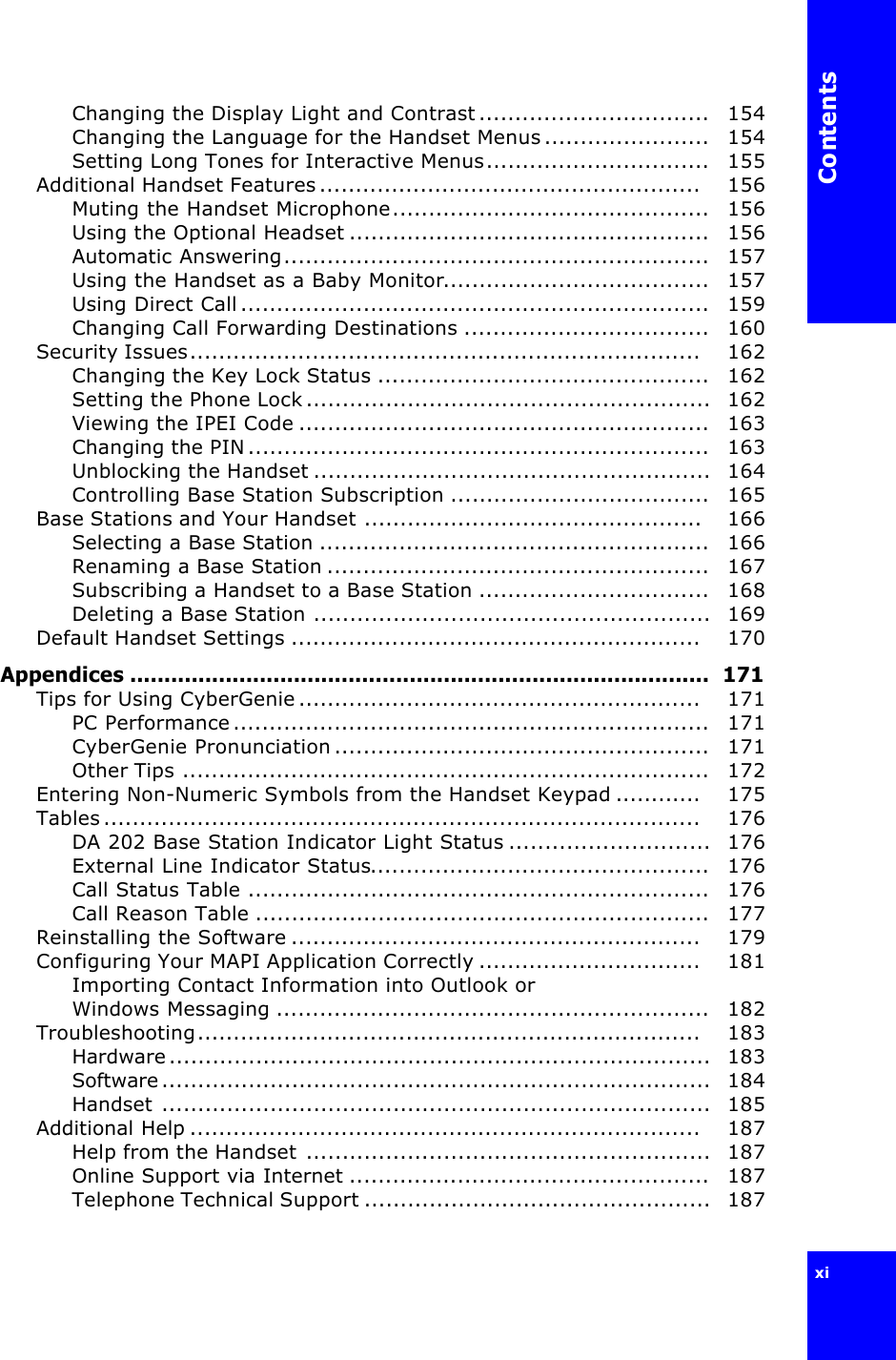 Contentsxi Changing the Display Light and Contrast................................   154Changing the Language for the Handset Menus.......................   154Setting Long Tones for Interactive Menus...............................   155Additional Handset Features.....................................................    156Muting the Handset Microphone............................................   156Using the Optional Headset ..................................................   156Automatic Answering...........................................................   157Using the Handset as a Baby Monitor.....................................   157Using Direct Call.................................................................   159Changing Call Forwarding Destinations ..................................   160Security Issues.......................................................................    162Changing the Key Lock Status ..............................................   162Setting the Phone Lock........................................................  162Viewing the IPEI Code .........................................................   163Changing the PIN................................................................   163Unblocking the Handset .......................................................  164Controlling Base Station Subscription ....................................   165Base Stations and Your Handset ...............................................    166Selecting a Base Station ......................................................   166Renaming a Base Station .....................................................   167Subscribing a Handset to a Base Station ................................   168Deleting a Base Station .......................................................  169Default Handset Settings .........................................................    170Appendices .....................................................................................  171Tips for Using CyberGenie........................................................    171PC Performance..................................................................   171CyberGenie Pronunciation....................................................   171Other Tips .........................................................................   172Entering Non-Numeric Symbols from the Handset Keypad ............    175Tables...................................................................................    176DA 202 Base Station Indicator Light Status ............................  176External Line Indicator Status...............................................   176Call Status Table ................................................................   176Call Reason Table ...............................................................   177Reinstalling the Software .........................................................    179Configuring Your MAPI Application Correctly ...............................    181Importing Contact Information into Outlook or Windows Messaging ............................................................   182Troubleshooting......................................................................    183Hardware...........................................................................  183Software............................................................................  184Handset ............................................................................  185Additional Help .......................................................................    187Help from the Handset ........................................................  187Online Support via Internet ..................................................   187Telephone Technical Support ................................................  187