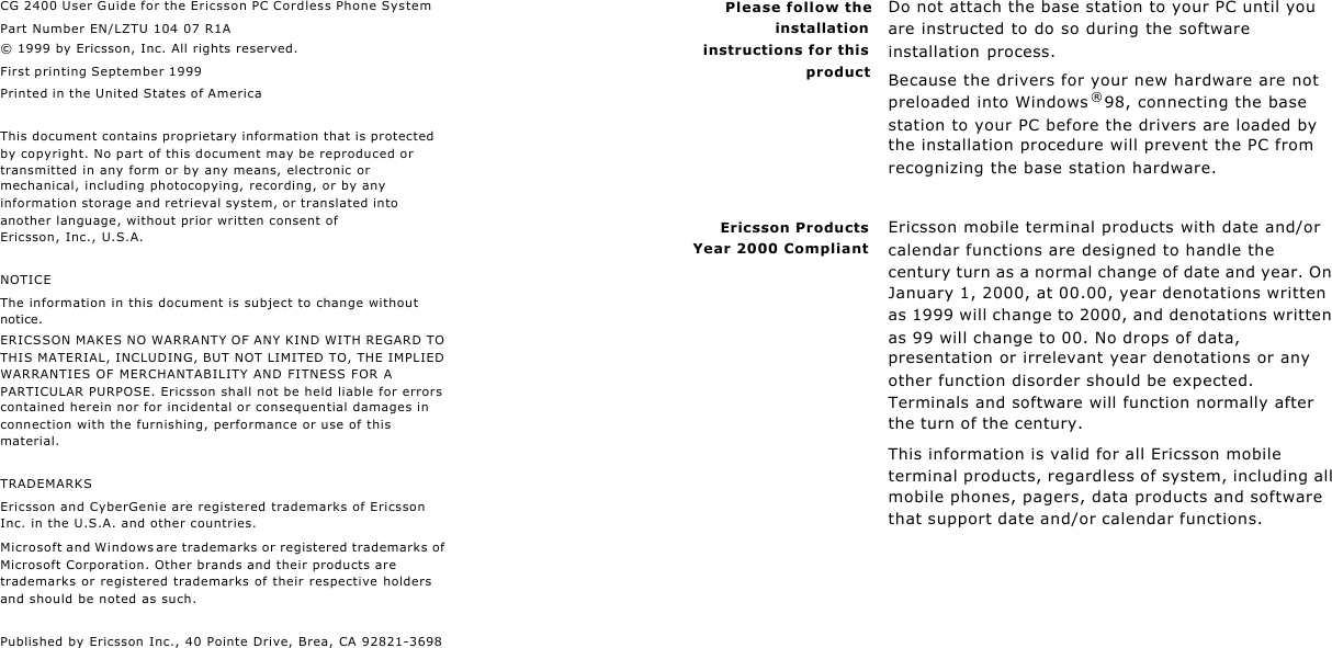 ii iiCG 2400 User Guide for the Ericsson PC Cordless Phone SystemPart Number EN/LZTU 104 07 R1A© 1999 by Ericsson, Inc. All rights reserved.First printing September 1999Printed in the United States of AmericaThis document contains proprietary information that is protected by copyright. No part of this document may be reproduced or transmitted in any form or by any means, electronic or mechanical, including photocopying, recording, or by any information storage and retrieval system, or translated into another language, without prior written consent of Ericsson, Inc., U.S.A.NOTICEThe information in this document is subject to change without notice.ERICSSON MAKES NO WARRANTY OF ANY KIND WITH REGARD TO THIS MATERIAL, INCLUDING, BUT NOT LIMITED TO, THE IMPLIED WARRANTIES OF MERCHANTABILITY AND FITNESS FOR A PARTICULAR PURPOSE. Ericsson shall not be held liable for errors contained herein nor for incidental or consequential damages in connection with the furnishing, performance or use of this material.TRADEMARKSEricsson and CyberGenie are registered trademarks of Ericsson Inc. in the U.S.A. and other countries.Microsoft and Windows are trademarks or registered trademarks of Microsoft Corporation. Other brands and their products are trademarks or registered trademarks of their respective holders and should be noted as such.Published by Ericsson Inc., 40 Pointe Drive, Brea, CA 92821-3698iiiPlease follow theinstallationinstructions for thisproductDo not attach the base station to your PC until you are instructed to do so during the software installation process.Because the drivers for your new hardware are not preloaded into Windows®98, connecting the base station to your PC before the drivers are loaded by the installation procedure will prevent the PC from recognizing the base station hardware.Ericsson ProductsYear 2000 CompliantEricsson mobile terminal products with date and/or calendar functions are designed to handle the century turn as a normal change of date and year. On January 1, 2000, at 00.00, year denotations written as 1999 will change to 2000, and denotations written as 99 will change to 00. No drops of data, presentation or irrelevant year denotations or any other function disorder should be expected. Terminals and software will function normally after the turn of the century.This information is valid for all Ericsson mobile terminal products, regardless of system, including all mobile phones, pagers, data products and software that support date and/or calendar functions.