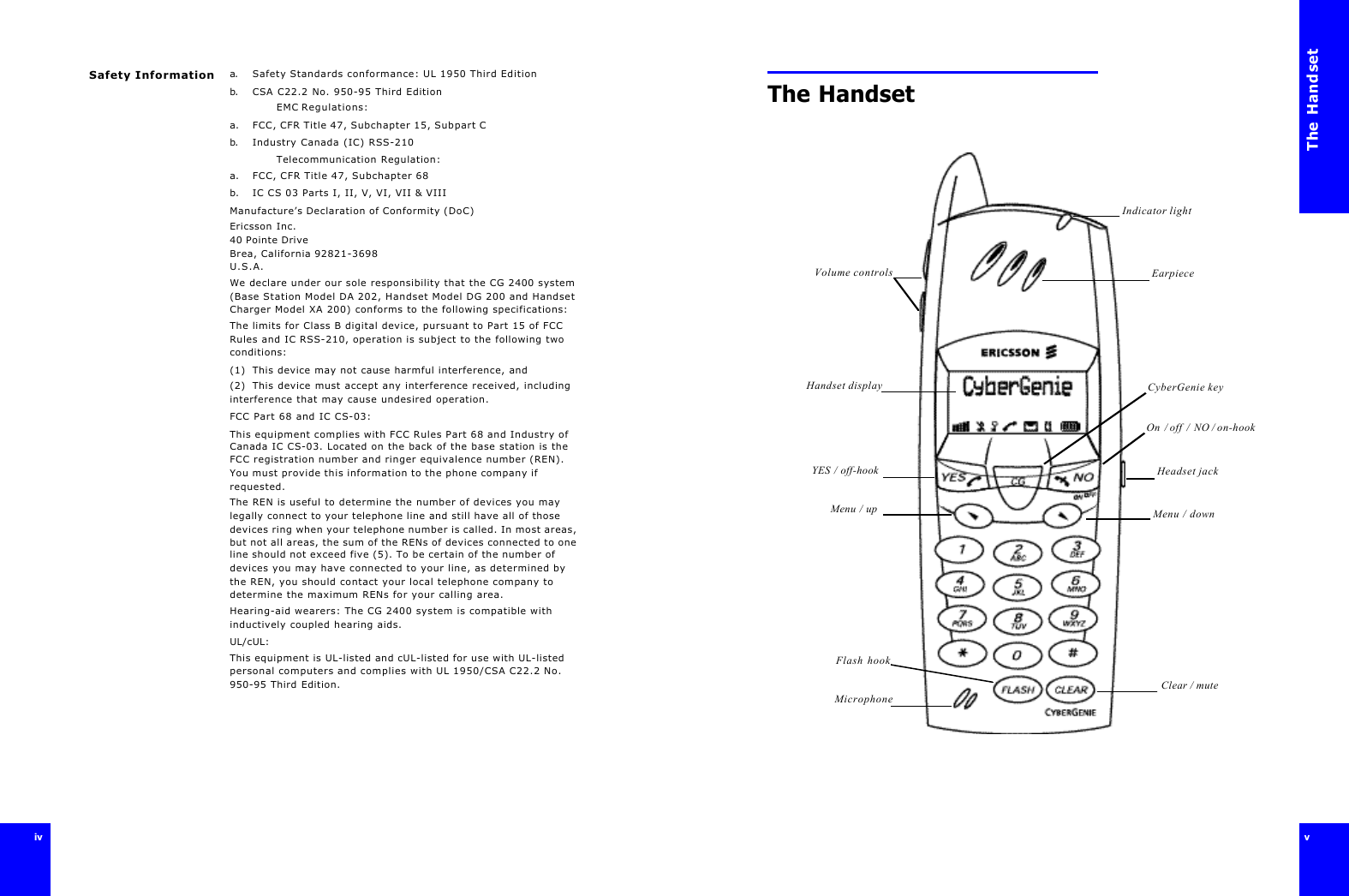 ivivSafety Information a. Safety Standards conformance: UL 1950 Third Editionb. CSA C22.2 No. 950-95 Third EditionEMC Regulations:a.  FCC, CFR Title 47, Subchapter 15, Subpart Cb. Industry Canada (IC) RSS-210Telecommunication Regulation:a.  FCC, CFR Title 47, Subchapter 68b.  IC CS 03 Parts I, II, V, VI, VII &amp; VIII Manufacture’s Declaration of Conformity (DoC)Ericsson Inc.40 Pointe DriveBrea, California 92821-3698U.S.A.We declare under our sole responsibility that the CG 2400 system (Base Station Model DA 202, Handset Model DG 200 and Handset Charger Model XA 200) conforms to the following specifications:The limits for Class B digital device, pursuant to Part 15 of FCC Rules and IC RSS-210, operation is subject to the following two conditions: (1) This device may not cause harmful interference, and(2)  This device must accept any interference received, including interference that may cause undesired operation.FCC Part 68 and IC CS-03:This equipment complies with FCC Rules Part 68 and Industry of Canada IC CS-03. Located on the back of the base station is the FCC registration number and ringer equivalence number (REN). You must provide this information to the phone company if requested.The REN is useful to determine the number of devices you may legally connect to your telephone line and still have all of those devices ring when your telephone number is called. In most areas, but not all areas, the sum of the RENs of devices connected to one line should not exceed five (5). To be certain of the number of devices you may have connected to your line, as determined by the REN, you should contact your local telephone company to determine the maximum RENs for your calling area.Hearing-aid wearers: The CG 2400 system is compatible with inductively coupled hearing aids.UL/cUL:This equipment is UL-listed and cUL-listed for use with UL-listed personal computers and complies with UL 1950/CSA C22.2 No. 950-95 Third Edition.The Handsetv The Handset Indicator lightEarpieceVolume controlsYES / off-hookMenu / upHandset display CyberGenie keyHeadset jackOn  / off  /  NO / on-hook Menu / down Clear / muteFlash hookMicrophone