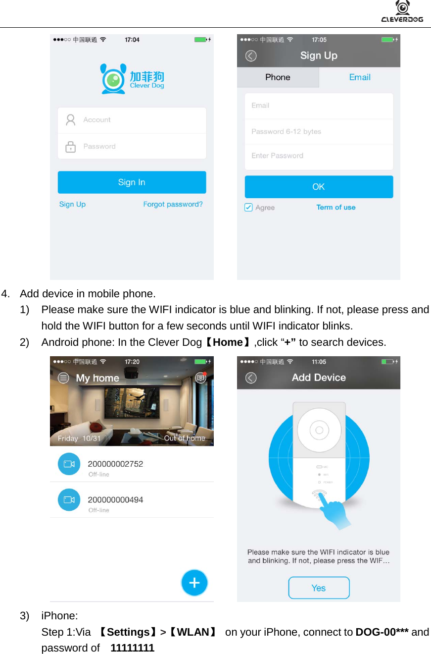          4. Add device in mobile phone. 1) Please make sure the WIFI indicator is blue and blinking. If not, please press and hold the WIFI button for a few seconds until WIFI indicator blinks. 2) Android phone: In the Clever Dog【Home】,click “+” to search devices.       3)  iPhone:   Step 1:Via  【Settings】&gt;【WLAN】 on your iPhone, connect to DOG-00*** and password of  11111111 