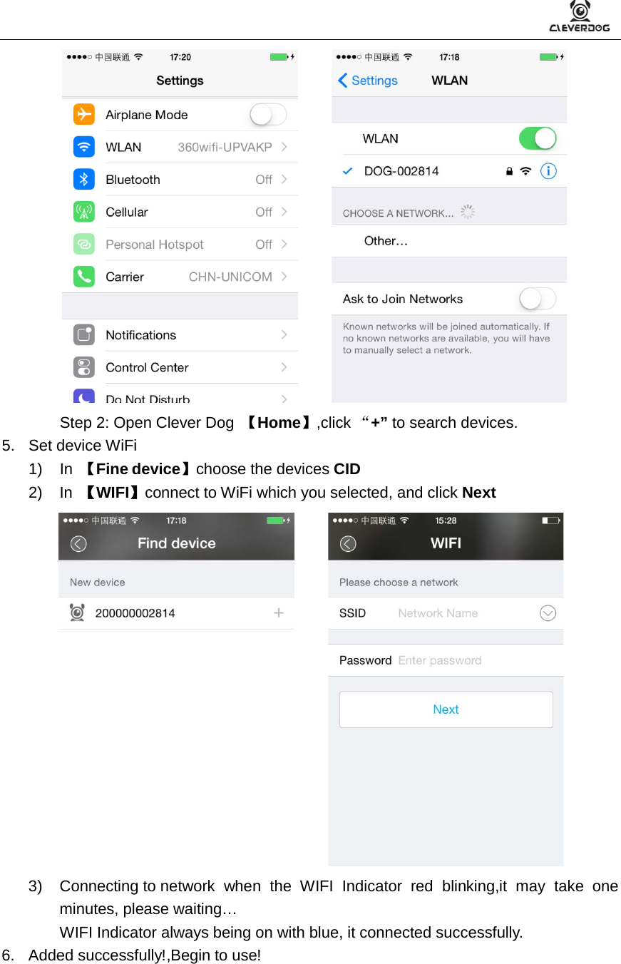          Step 2: Open Clever Dog  【Home】,click “+” to search devices. 5. Set device WiFi 1) In  【Fine device】choose the devices CID 2) In  【WIFI】connect to WiFi which you selected, and click Next       3) Connecting to network when the WIFI Indicator red blinking,it may take one minutes, please waiting… WIFI Indicator always being on with blue, it connected successfully.   6. Added successfully!,Begin to use! 