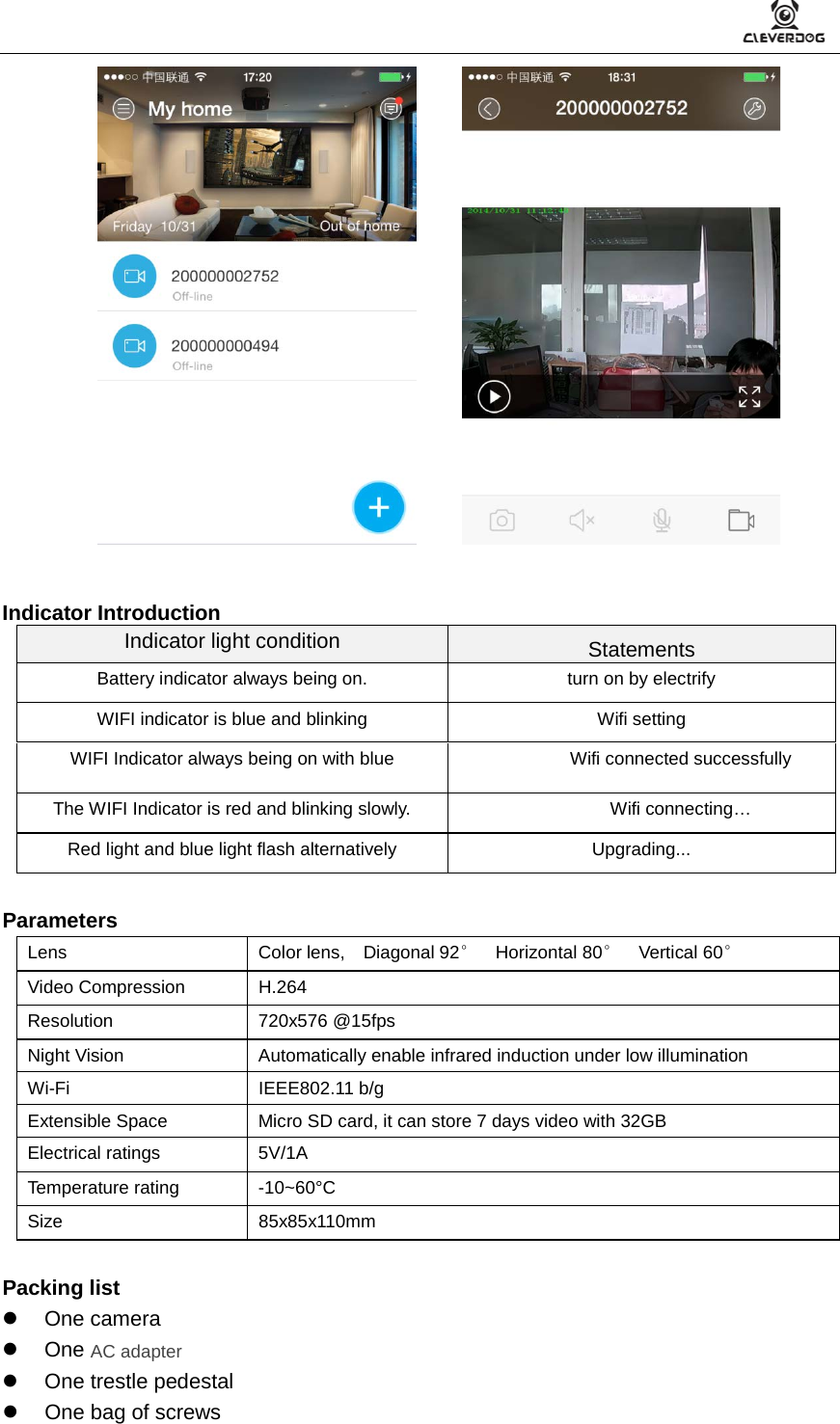           Indicator Introduction Indicator light condition Statements Battery indicator always being on. turn on by electrify WIFI indicator is blue and blinking Wifi setting WIFI Indicator always being on with blue Wifi connected successfully The WIFI Indicator is red and blinking slowly. Wifi connecting… Red light and blue light flash alternatively  Upgrading...  Parameters Lens Color lens,  Diagonal 92°  Horizontal 80°  Vertical 60°   Video Compression H.264 Resolution 720x576 @15fps Night Vision Automatically enable infrared induction under low illumination Wi-Fi IEEE802.11 b/g Extensible Space Micro SD card, it can store 7 days video with 32GB Electrical ratings 5V/1A Temperature rating  -10~60°C Size 85x85x110mm  Packing list  One camera  One AC adapter   One trestle pedestal   One bag of screws 