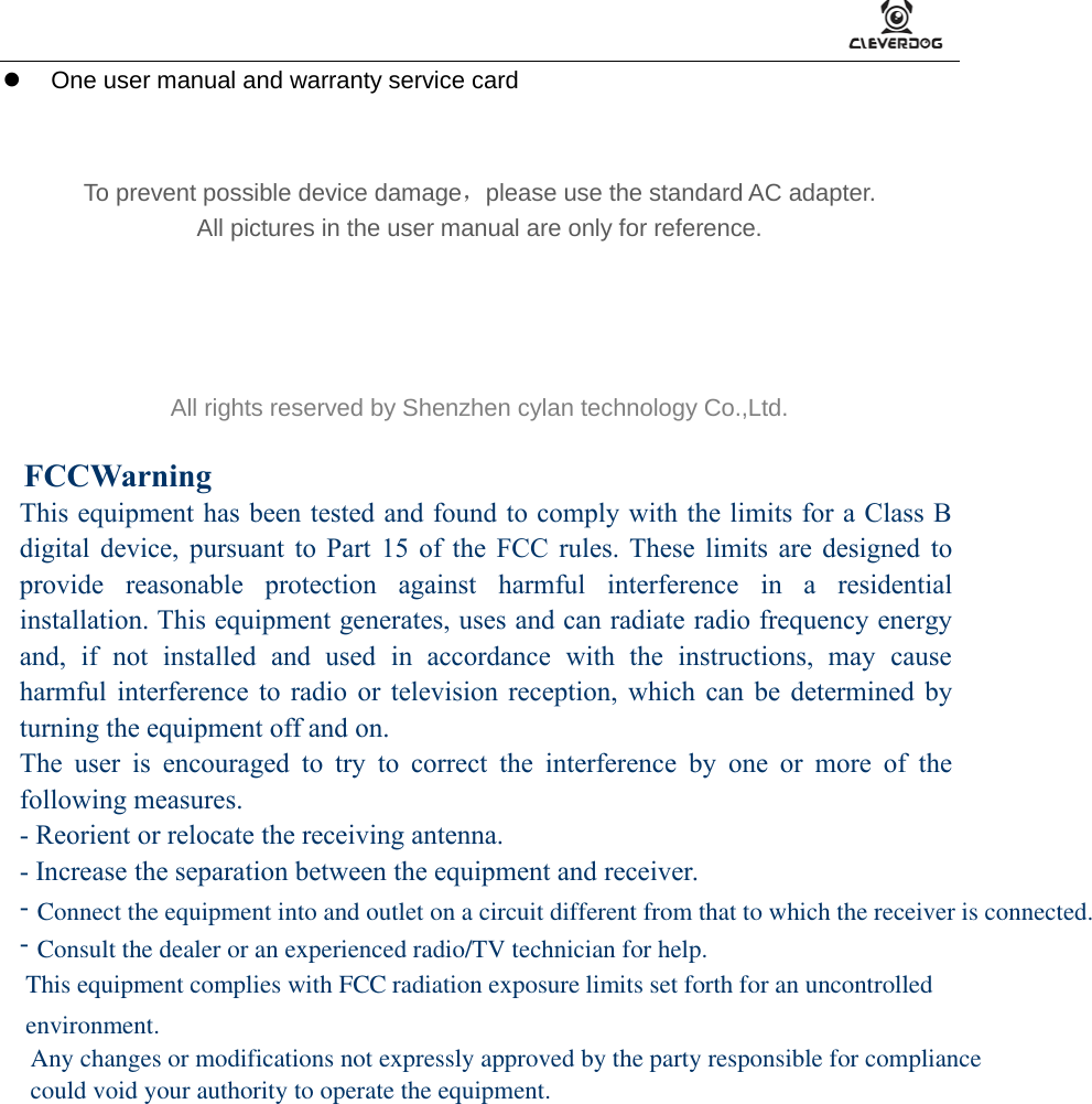      One user manual and warranty service card        To prevent possible device damage，please use the standard AC adapter. All pictures in the user manual are only for reference.     All rights reserved by Shenzhen cylan technology Co.,Ltd.  This equipment has been tested and found to comply with the limits for a Class Bdigital device, pursuant to Part 15 of the FCC rules. These limits are designed toprovide reasonable protection against harmful interference in a residentialinstallation. This equipment generates, uses and can radiate radio frequency energyand, if not installed and used in accordance with the instructions, may causeharmful interference to radio or television reception, which can be determined byturning the equipment off and on.The user is encouraged to try to correct the interference by one or more of thefollowing measures.- Reorient or relocate the receiving antenna.- Increase the separation between the equipment and receiver.--Connect the equipment into and outlet on a circuit different from that to which the receiver is connected.Consult the dealer or an experienced radio/TV technician for help.FCCWarning This equipment complies with FCC radiation exposure limits set forth for an uncontrolled environment.  Any changes or modifications not expressly approved by the party responsible for compliance could void your authority to operate the equipment.