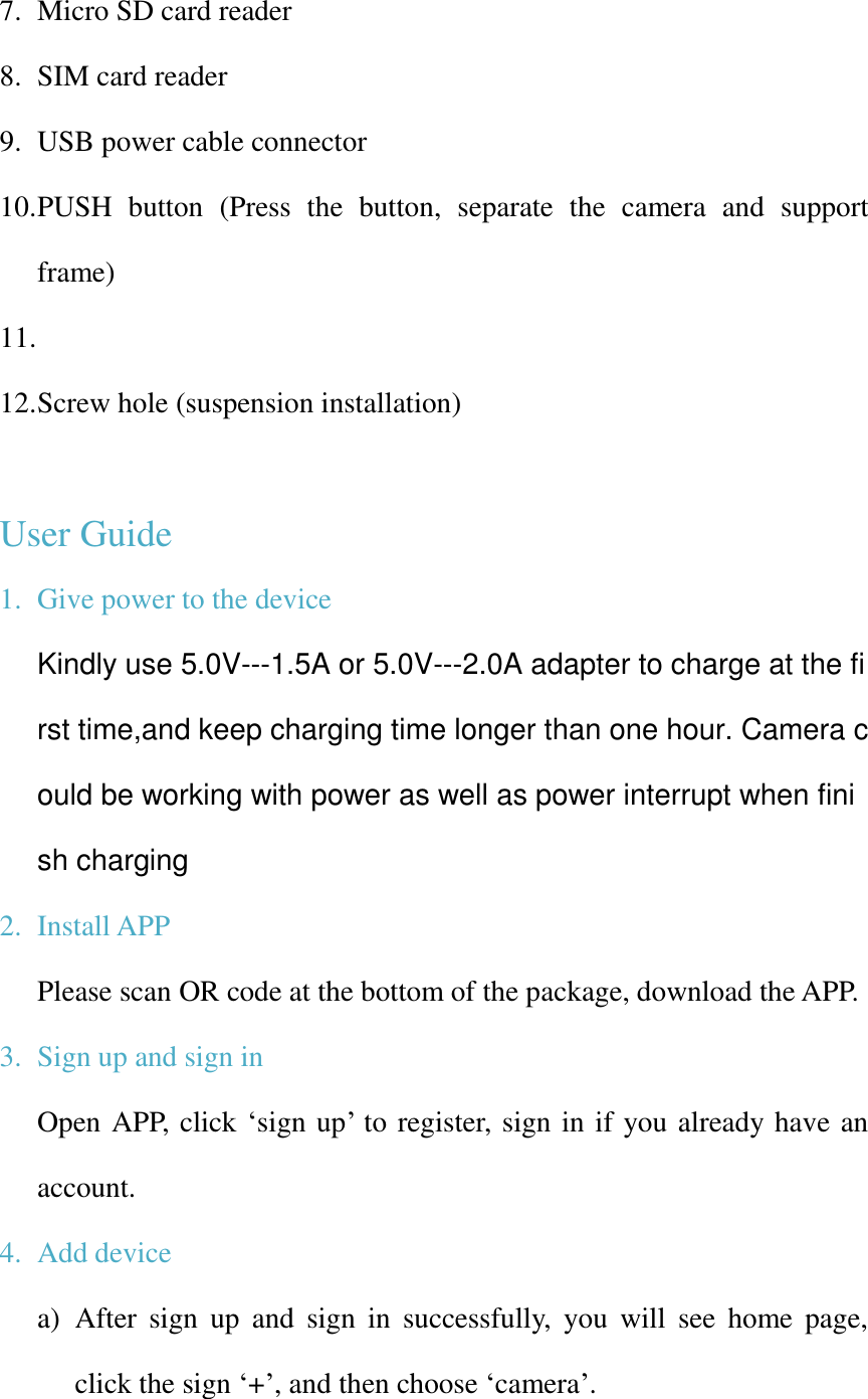 7. Micro SD card reader 8. SIM card reader 9. USB power cable connector 10. PUSH  button  (Press  the  button,  separate  the  camera  and  support frame) 11.  12. Screw hole (suspension installation)  User Guide 1. Give power to the device Kindly use 5.0V---1.5A or 5.0V---2.0A adapter to charge at the first time,and keep charging time longer than one hour. Camera could be working with power as well as power interrupt when finish charging 2. Install APP Please scan OR code at the bottom of the package, download the APP. 3. Sign up and sign in   Open APP, click ‘sign up’ to register, sign in if you already have an account. 4. Add device a) After  sign  up  and  sign  in  successfully,  you  will  see  home page, click the sign ‘+’, and then choose ‘camera’. 