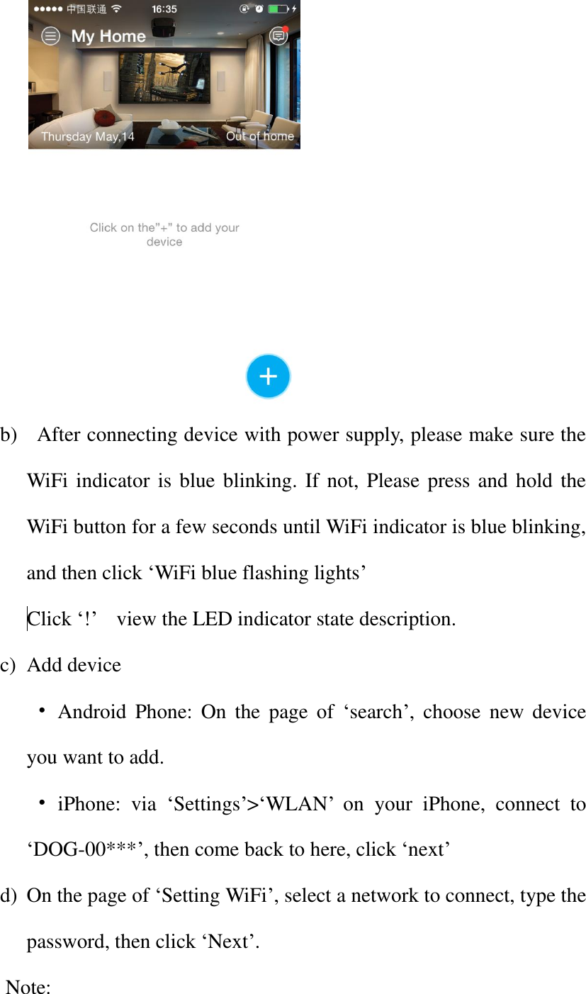    b)   After connecting device with power supply, please make sure the WiFi indicator is blue blinking. If not, Please press and hold the WiFi button for a few seconds until WiFi indicator is blue blinking, and then click ‘WiFi blue flashing lights’  Click ‘!’    view the LED indicator state description. c) Add device  •  Android  Phone:  On  the  page of  ‘search’,  choose  new  device you want to add. • iPhone:  via  ‘Settings’&gt;‘WLAN’  on  your  iPhone,  connect  to ‘DOG-00***’, then come back to here, click ‘next’   d) On the page of ‘Setting WiFi’, select a network to connect, type the password, then click ‘Next’. Note: 