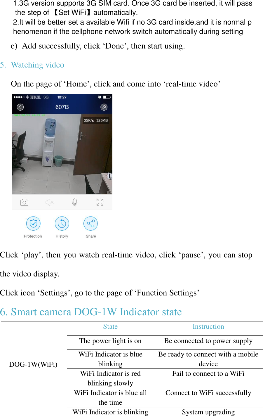 1.3G version supports 3G SIM card. Once 3G card be inserted, it will pass the step of 【Set WiFi】automatically. 2.It will be better set a available Wifi if no 3G card inside,and it is normal phenomenon if the cellphone network switch automatically during setting  e) Add successfully, click ‘Done’, then start using. 5. Watching video On the page of ‘Home’, click and come into ‘real-time video’  Click ‘play’, then you watch real-time video, click ‘pause’, you can stop the video display. Click icon ‘Settings’, go to the page of ‘Function Settings’ 6. Smart camera DOG-1W Indicator state     DOG-1W(WiFi)   State Instruction The power light is on Be connected to power supply WiFi Indicator is blue blinking Be ready to connect with a mobile device WiFi Indicator is red blinking slowly Fail to connect to a WiFi WiFi Indicator is blue all the time   Connect to WiFi successfully WiFi Indicator is blinking System upgrading 