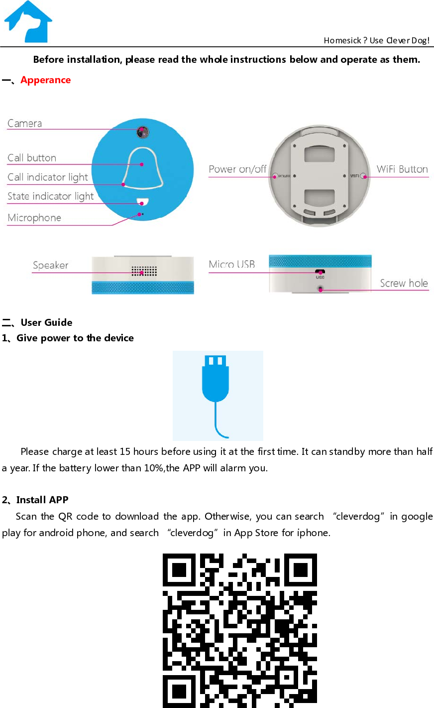                                                           Homesick ? Use Clever Dog! Before installation, please read the whole instructions below and operate as them. 一、Apperance   二、User Guide 1、Give power to the device  Please charge at least 15 hours before using it at the first time. It can standby more than half a year. If the batter y lower than 10%,the APP will alarm you.    2、Install APP Scan the QR code to download the app. Otherwise, you can search “cleverdog”in google play for android phone, and search “cleverdog”in App Store for iphone.  