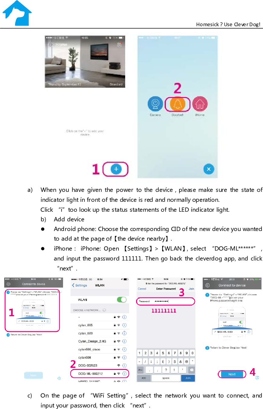                                                           Homesick ? Use Clever Dog!    a) When you have given the power to the device，please make sure the state o f indicator light in front of the device is red and normally operation. Click “i”too look up the status statements of the LED indicator light. b) Add device  Android phone: Choose the corresponding CID of the new device you wanted to add at the page of【the device nearby】.  iPhone： iPhone: Open  【Settings】&gt;【WLAN】， select  “DOG-ML******”，and input the password 111111. Then go back the cleverdog app, and click “next”.  c) On the page of “WiFi Setting”, select the network you want to connect, and input your password, then click “next”. 