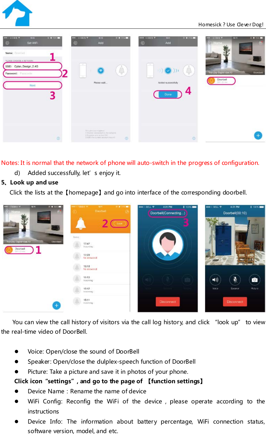                                                           Homesick ? Use Clever Dog!   Notes: It is normal that the network of phone will auto-switch in the progress of configuration. d) Added successfully, let’s enjoy it. 5、Look up and use Click the lists at the【homepage】and go into interface of the corresponding doorbell.  You can view the call histor y of visitors via the call log histor y, and click “look up” to view the real-time video of DoorBell.   Voice: Open/close the sound of DoorBell  Speaker : Open/close the dulplex-speech function of DoorBell  Picture: Take a picture and save it in photos of your phone.  Click icon“settings”, and go to the page of  【function settings】  Device Name：Rename the name of de vice  WiFi Config: Reconfig the WiFi of the device ，please operate according to the  instructions   Device Info: The information about battery percentage, WiFi connection status, software version, model, and etc. 