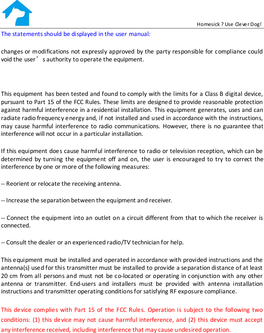                                                           Homesick ? Use Clever Dog! The statements should be displayed in the user manual:  changes or modifications not expressly approved by the party responsible for compliance could void the user’s authority to operate the equipment.  This equipment has been tested and found to comply with the limits for a Class B digital device, pursuant to Part 15 of the FCC Rules. These limits are designed to provide reasonable protection against harmful interference in a residential installation. This equipment generates, uses and can radiate radio frequenc y energy and, if not installed and used in accordance with the instructions, may cause harmful interference to radio communications. However, there is no guarantee that interference will not occur in a particular installation. If this equipment does cause harmful interference to radio or television reception, which can be determined by turning the equipme nt off and on, the user is encouraged to try to correct the interference by one or more of the following measures: -- Reorient or relocate the receiving antenna. -- Increase the separation between the equipment and receiver. -- Connect the e quipment into an outlet on a circuit different from that to which the receiver is connected. -- Consult the dealer or an experienced radio/TV technician for help. This e quipment must be installed and operated in accordance  with provided instructions and the antenna(s) used for this transmitter must  be installed to provide a separation distance of at least  20 cm from all persons and must not be c o-located or operating in conjunction with any other  antenna or transmitter. End-users and installers must be  provided with antenna installation instructions and transmitter operating conditions for satisfying RF exposure compliance. This de vice complies with Part 15 of the FCC Rule s. Operation is subject to the following two conditions:  (1) this device may not  cause harmful interference, and (2) this device must accept  any interference received, including interference that may cause undesired operation.  