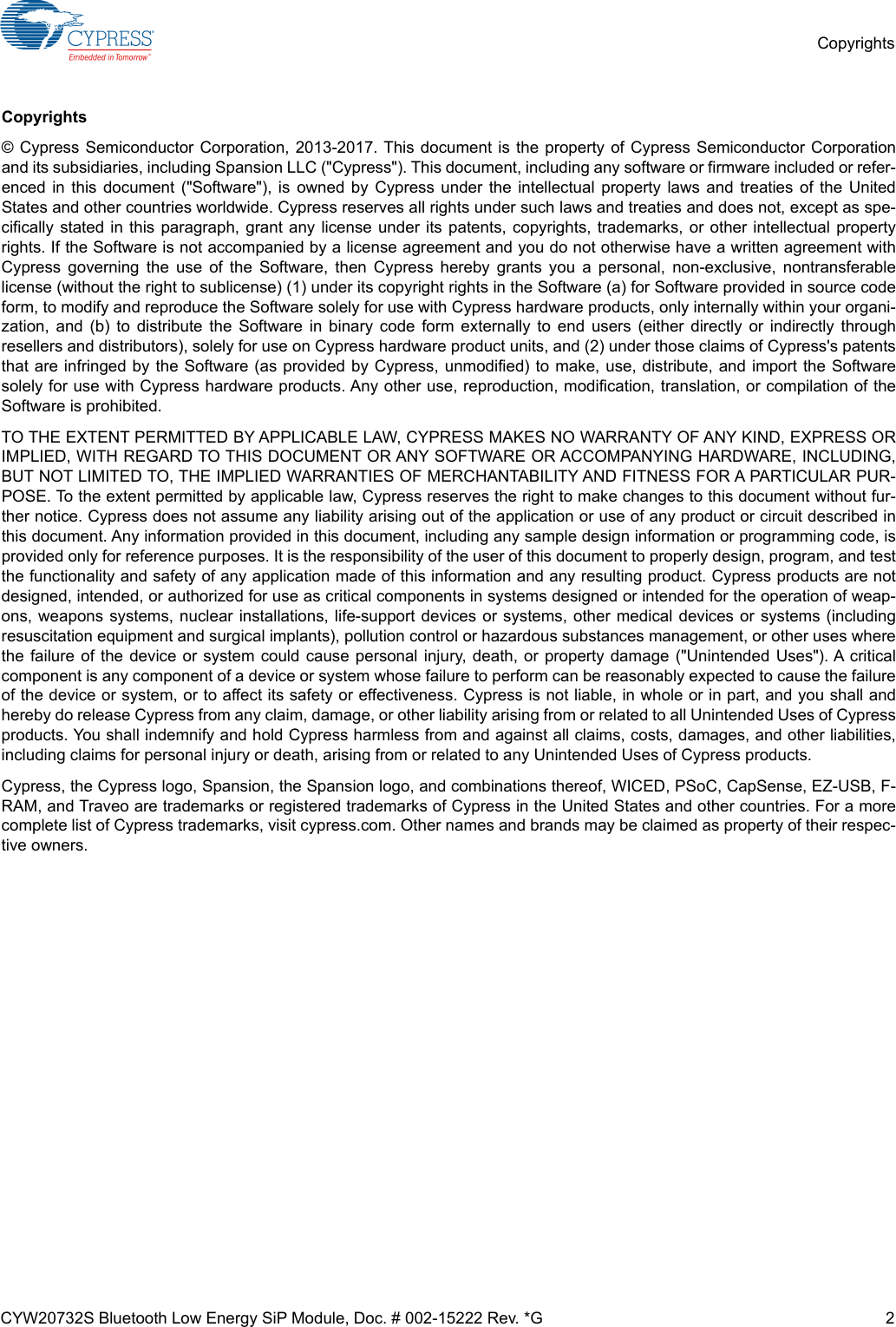 CYW20732S Bluetooth Low Energy SiP Module, Doc. # 002-15222 Rev. *G 2CopyrightsCopyrights© Cypress Semiconductor Corporation, 2013-2017. This document is the property of Cypress Semiconductor Corporationand its subsidiaries, including Spansion LLC (&quot;Cypress&quot;). This document, including any software or firmware included or refer-enced in this document (&quot;Software&quot;), is owned by Cypress under the intellectual property laws and treaties of the UnitedStates and other countries worldwide. Cypress reserves all rights under such laws and treaties and does not, except as spe-cifically stated in this paragraph, grant any license under its patents, copyrights, trademarks, or other intellectual propertyrights. If the Software is not accompanied by a license agreement and you do not otherwise have a written agreement withCypress governing the use of the Software, then Cypress hereby grants you a personal, non-exclusive, nontransferablelicense (without the right to sublicense) (1) under its copyright rights in the Software (a) for Software provided in source codeform, to modify and reproduce the Software solely for use with Cypress hardware products, only internally within your organi-zation, and (b) to distribute the Software in binary code form externally to end users (either directly or indirectly throughresellers and distributors), solely for use on Cypress hardware product units, and (2) under those claims of Cypress&apos;s patentsthat are infringed by the Software (as provided by Cypress, unmodified) to make, use, distribute, and import the Softwaresolely for use with Cypress hardware products. Any other use, reproduction, modification, translation, or compilation of theSoftware is prohibited.TO THE EXTENT PERMITTED BY APPLICABLE LAW, CYPRESS MAKES NO WARRANTY OF ANY KIND, EXPRESS ORIMPLIED, WITH REGARD TO THIS DOCUMENT OR ANY SOFTWARE OR ACCOMPANYING HARDWARE, INCLUDING,BUT NOT LIMITED TO, THE IMPLIED WARRANTIES OF MERCHANTABILITY AND FITNESS FOR A PARTICULAR PUR-POSE. To the extent permitted by applicable law, Cypress reserves the right to make changes to this document without fur-ther notice. Cypress does not assume any liability arising out of the application or use of any product or circuit described inthis document. Any information provided in this document, including any sample design information or programming code, isprovided only for reference purposes. It is the responsibility of the user of this document to properly design, program, and testthe functionality and safety of any application made of this information and any resulting product. Cypress products are notdesigned, intended, or authorized for use as critical components in systems designed or intended for the operation of weap-ons, weapons systems, nuclear installations, life-support devices or systems, other medical devices or systems (includingresuscitation equipment and surgical implants), pollution control or hazardous substances management, or other uses wherethe failure of the device or system could cause personal injury, death, or property damage (&quot;Unintended Uses&quot;). A criticalcomponent is any component of a device or system whose failure to perform can be reasonably expected to cause the failureof the device or system, or to affect its safety or effectiveness. Cypress is not liable, in whole or in part, and you shall andhereby do release Cypress from any claim, damage, or other liability arising from or related to all Unintended Uses of Cypressproducts. You shall indemnify and hold Cypress harmless from and against all claims, costs, damages, and other liabilities,including claims for personal injury or death, arising from or related to any Unintended Uses of Cypress products.Cypress, the Cypress logo, Spansion, the Spansion logo, and combinations thereof, WICED, PSoC, CapSense, EZ-USB, F-RAM, and Traveo are trademarks or registered trademarks of Cypress in the United States and other countries. For a morecomplete list of Cypress trademarks, visit cypress.com. Other names and brands may be claimed as property of their respec-tive owners.