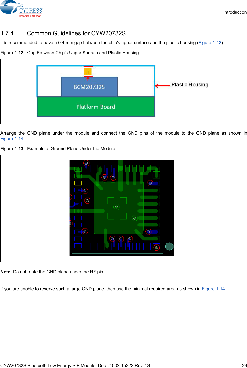 CYW20732S Bluetooth Low Energy SiP Module, Doc. # 002-15222 Rev. *G 24Introduction1.7.4 Common Guidelines for CYW20732SIt is recommended to have a 0.4 mm gap between the chip&apos;s upper surface and the plastic housing (Figure 1-12). Figure 1-12.  Gap Between Chip’s Upper Surface and Plastic HousingArrange the GND plane under the module and connect the GND pins of the module to the GND plane as shown inFigure 1-14. Figure 1-13.  Example of Ground Plane Under the ModuleNote: Do not route the GND plane under the RF pin.If you are unable to reserve such a large GND plane, then use the minimal required area as shown in Figure 1-14.