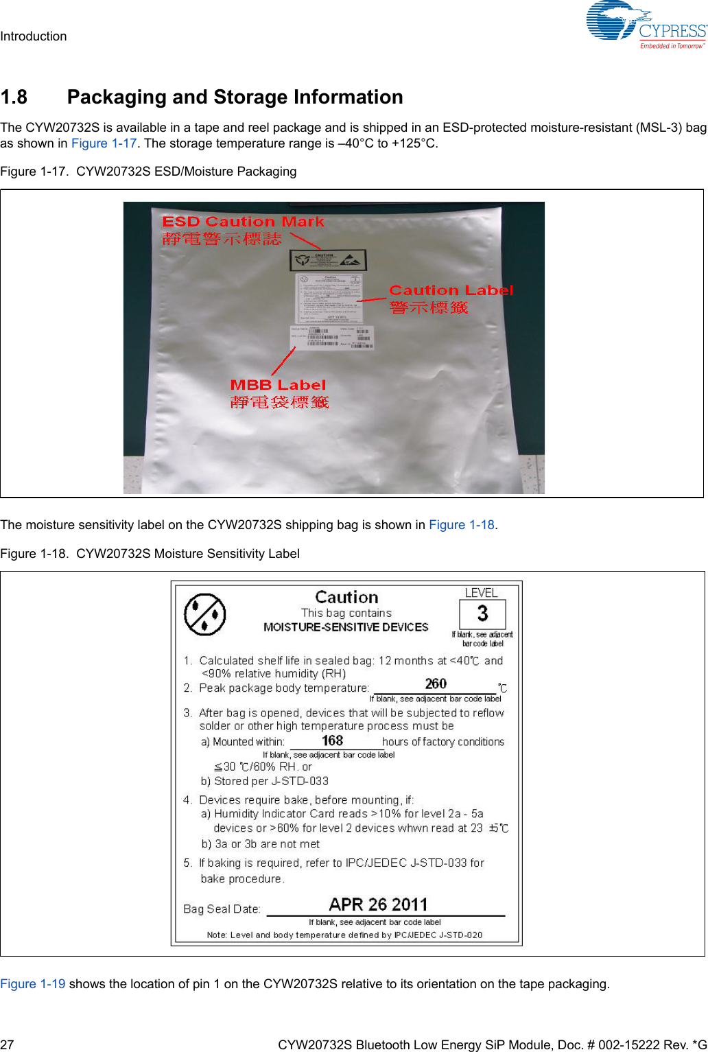 27 CYW20732S Bluetooth Low Energy SiP Module, Doc. # 002-15222 Rev. *GIntroduction1.8 Packaging and Storage InformationThe CYW20732S is available in a tape and reel package and is shipped in an ESD-protected moisture-resistant (MSL-3) bagas shown in Figure 1-17. The storage temperature range is –40°C to +125°C.Figure 1-17.  CYW20732S ESD/Moisture PackagingThe moisture sensitivity label on the CYW20732S shipping bag is shown in Figure 1-18.Figure 1-18.  CYW20732S Moisture Sensitivity LabelFigure 1-19 shows the location of pin 1 on the CYW20732S relative to its orientation on the tape packaging.