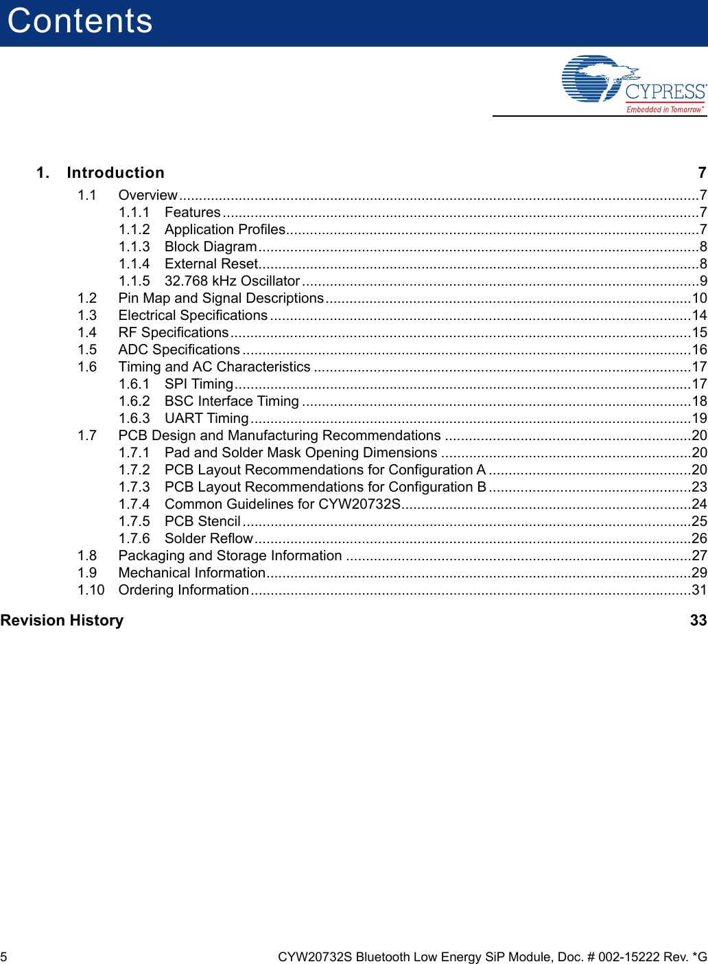 5 CYW20732S Bluetooth Low Energy SiP Module, Doc. # 002-15222 Rev. *GContents1. Introduction 71.1 Overview...................................................................................................................................71.1.1 Features ........................................................................................................................71.1.2 Application Profiles........................................................................................................71.1.3 Block Diagram...............................................................................................................81.1.4 External Reset...............................................................................................................81.1.5 32.768 kHz Oscillator ....................................................................................................91.2 Pin Map and Signal Descriptions............................................................................................101.3 Electrical Specifications ..........................................................................................................141.4 RF Specifications....................................................................................................................151.5 ADC Specifications .................................................................................................................161.6 Timing and AC Characteristics ...............................................................................................171.6.1 SPI Timing...................................................................................................................171.6.2 BSC Interface Timing ..................................................................................................181.6.3 UART Timing ...............................................................................................................191.7 PCB Design and Manufacturing Recommendations ..............................................................201.7.1 Pad and Solder Mask Opening Dimensions ...............................................................201.7.2 PCB Layout Recommendations for Configuration A ...................................................201.7.3 PCB Layout Recommendations for Configuration B ...................................................231.7.4 Common Guidelines for CYW20732S.........................................................................241.7.5 PCB Stencil .................................................................................................................251.7.6 Solder Reflow..............................................................................................................261.8 Packaging and Storage Information .......................................................................................271.9 Mechanical Information...........................................................................................................291.10 Ordering Information...............................................................................................................31Revision History    33