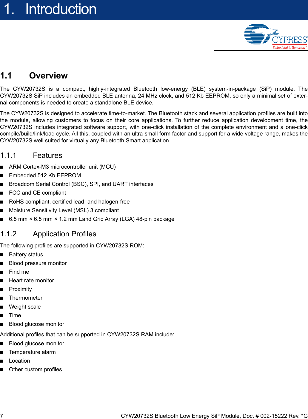 7 CYW20732S Bluetooth Low Energy SiP Module, Doc. # 002-15222 Rev. *G1.   Introduction1.1 OverviewThe CYW20732S is a compact, highly-integrated Bluetooth low-energy (BLE) system-in-package (SiP) module. TheCYW20732S SiP includes an embedded BLE antenna, 24 MHz clock, and 512 Kb EEPROM, so only a minimal set of exter-nal components is needed to create a standalone BLE device.The CYW20732S is designed to accelerate time-to-market. The Bluetooth stack and several application profiles are built intothe module, allowing customers to focus on their core applications. To further reduce application development time, theCYW20732S includes integrated software support, with one-click installation of the complete environment and a one-clickcompile/build/link/load cycle. All this, coupled with an ultra-small form factor and support for a wide voltage range, makes theCYW20732S well suited for virtually any Bluetooth Smart application.1.1.1 Features■ARM Cortex-M3 microcontroller unit (MCU)■Embedded 512 Kb EEPROM■Broadcom Serial Control (BSC), SPI, and UART interfaces■FCC and CE compliant■RoHS compliant, certified lead- and halogen-free■Moisture Sensitivity Level (MSL) 3 compliant■6.5 mm × 6.5 mm × 1.2 mm Land Grid Array (LGA) 48-pin package1.1.2 Application ProfilesThe following profiles are supported in CYW20732S ROM:■Battery status■Blood pressure monitor■Find me■Heart rate monitor■Proximity■Thermometer■Weight scale■Time■Blood glucose monitorAdditional profiles that can be supported in CYW20732S RAM include:■Blood glucose monitor■Temperature alarm■Location■Other custom profiles