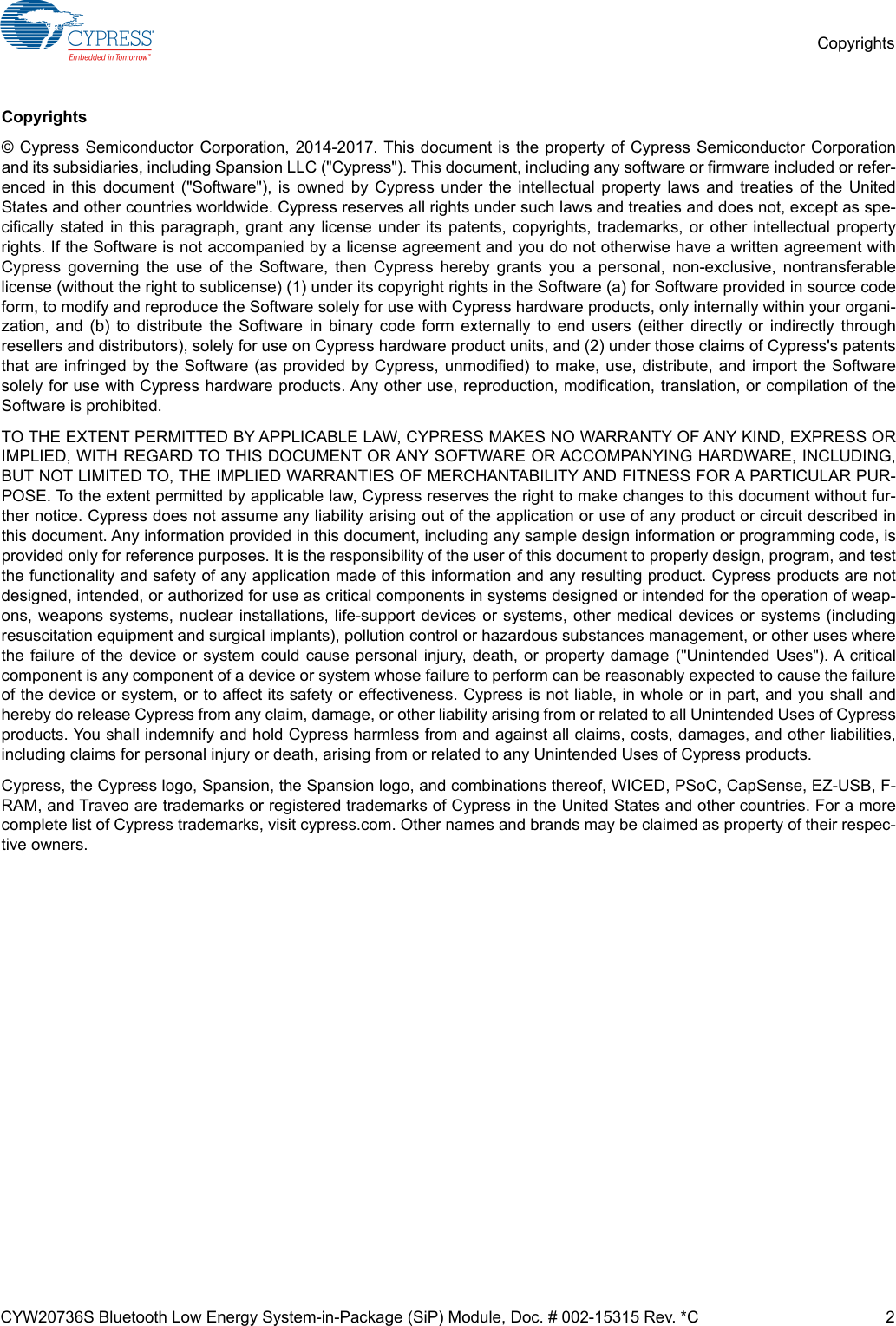 CYW20736S Bluetooth Low Energy System-in-Package (SiP) Module, Doc. # 002-15315 Rev. *C 2CopyrightsCopyrights© Cypress Semiconductor Corporation, 2014-2017. This document is the property of Cypress Semiconductor Corporationand its subsidiaries, including Spansion LLC (&quot;Cypress&quot;). This document, including any software or firmware included or refer-enced in this document (&quot;Software&quot;), is owned by Cypress under the intellectual property laws and treaties of the UnitedStates and other countries worldwide. Cypress reserves all rights under such laws and treaties and does not, except as spe-cifically stated in this paragraph, grant any license under its patents, copyrights, trademarks, or other intellectual propertyrights. If the Software is not accompanied by a license agreement and you do not otherwise have a written agreement withCypress governing the use of the Software, then Cypress hereby grants you a personal, non-exclusive, nontransferablelicense (without the right to sublicense) (1) under its copyright rights in the Software (a) for Software provided in source codeform, to modify and reproduce the Software solely for use with Cypress hardware products, only internally within your organi-zation, and (b) to distribute the Software in binary code form externally to end users (either directly or indirectly throughresellers and distributors), solely for use on Cypress hardware product units, and (2) under those claims of Cypress&apos;s patentsthat are infringed by the Software (as provided by Cypress, unmodified) to make, use, distribute, and import the Softwaresolely for use with Cypress hardware products. Any other use, reproduction, modification, translation, or compilation of theSoftware is prohibited.TO THE EXTENT PERMITTED BY APPLICABLE LAW, CYPRESS MAKES NO WARRANTY OF ANY KIND, EXPRESS ORIMPLIED, WITH REGARD TO THIS DOCUMENT OR ANY SOFTWARE OR ACCOMPANYING HARDWARE, INCLUDING,BUT NOT LIMITED TO, THE IMPLIED WARRANTIES OF MERCHANTABILITY AND FITNESS FOR A PARTICULAR PUR-POSE. To the extent permitted by applicable law, Cypress reserves the right to make changes to this document without fur-ther notice. Cypress does not assume any liability arising out of the application or use of any product or circuit described inthis document. Any information provided in this document, including any sample design information or programming code, isprovided only for reference purposes. It is the responsibility of the user of this document to properly design, program, and testthe functionality and safety of any application made of this information and any resulting product. Cypress products are notdesigned, intended, or authorized for use as critical components in systems designed or intended for the operation of weap-ons, weapons systems, nuclear installations, life-support devices or systems, other medical devices or systems (includingresuscitation equipment and surgical implants), pollution control or hazardous substances management, or other uses wherethe failure of the device or system could cause personal injury, death, or property damage (&quot;Unintended Uses&quot;). A criticalcomponent is any component of a device or system whose failure to perform can be reasonably expected to cause the failureof the device or system, or to affect its safety or effectiveness. Cypress is not liable, in whole or in part, and you shall andhereby do release Cypress from any claim, damage, or other liability arising from or related to all Unintended Uses of Cypressproducts. You shall indemnify and hold Cypress harmless from and against all claims, costs, damages, and other liabilities,including claims for personal injury or death, arising from or related to any Unintended Uses of Cypress products.Cypress, the Cypress logo, Spansion, the Spansion logo, and combinations thereof, WICED, PSoC, CapSense, EZ-USB, F-RAM, and Traveo are trademarks or registered trademarks of Cypress in the United States and other countries. For a morecomplete list of Cypress trademarks, visit cypress.com. Other names and brands may be claimed as property of their respec-tive owners.