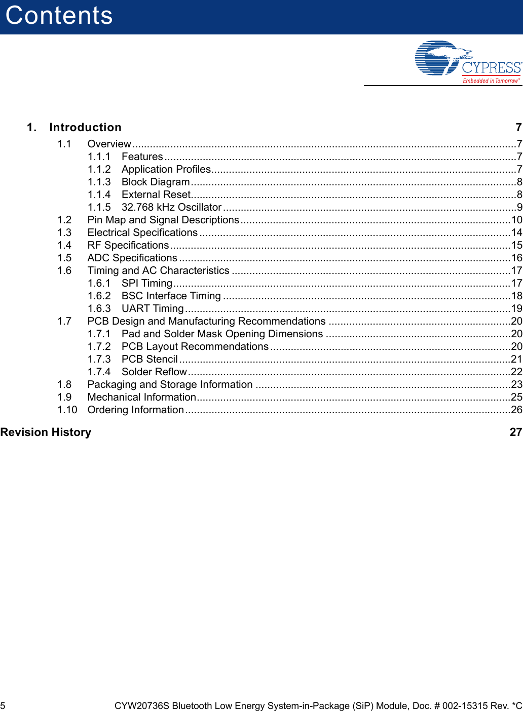 5 CYW20736S Bluetooth Low Energy System-in-Package (SiP) Module, Doc. # 002-15315 Rev. *CContents1. Introduction 71.1 Overview...................................................................................................................................71.1.1 Features ........................................................................................................................71.1.2 Application Profiles........................................................................................................71.1.3 Block Diagram...............................................................................................................81.1.4 External Reset...............................................................................................................81.1.5 32.768 kHz Oscillator ....................................................................................................91.2 Pin Map and Signal Descriptions............................................................................................101.3 Electrical Specifications ..........................................................................................................141.4 RF Specifications....................................................................................................................151.5 ADC Specifications .................................................................................................................161.6 Timing and AC Characteristics ...............................................................................................171.6.1 SPI Timing...................................................................................................................171.6.2 BSC Interface Timing ..................................................................................................181.6.3 UART Timing ...............................................................................................................191.7 PCB Design and Manufacturing Recommendations ..............................................................201.7.1 Pad and Solder Mask Opening Dimensions ...............................................................201.7.2 PCB Layout Recommendations ..................................................................................201.7.3 PCB Stencil .................................................................................................................211.7.4 Solder Reflow..............................................................................................................221.8 Packaging and Storage Information .......................................................................................231.9 Mechanical Information...........................................................................................................251.10 Ordering Information...............................................................................................................26Revision History    27