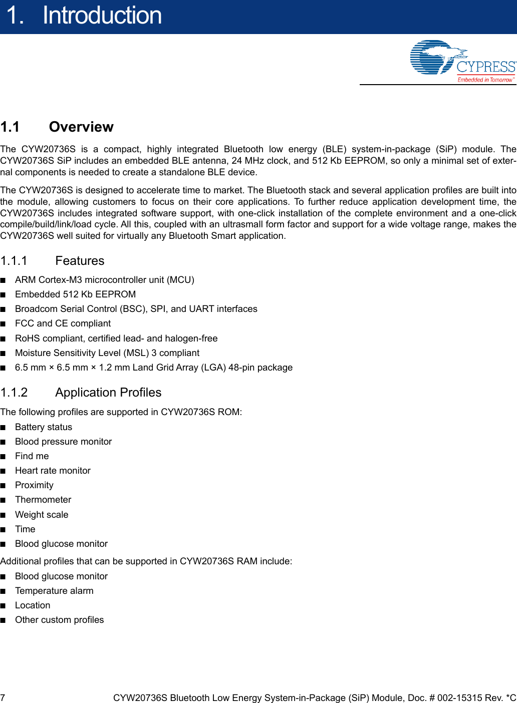 7 CYW20736S Bluetooth Low Energy System-in-Package (SiP) Module, Doc. # 002-15315 Rev. *C1.   Introduction1.1 OverviewThe CYW20736S is a compact, highly integrated Bluetooth low energy (BLE) system-in-package (SiP) module. TheCYW20736S SiP includes an embedded BLE antenna, 24 MHz clock, and 512 Kb EEPROM, so only a minimal set of exter-nal components is needed to create a standalone BLE device.The CYW20736S is designed to accelerate time to market. The Bluetooth stack and several application profiles are built intothe module, allowing customers to focus on their core applications. To further reduce application development time, theCYW20736S includes integrated software support, with one-click installation of the complete environment and a one-clickcompile/build/link/load cycle. All this, coupled with an ultrasmall form factor and support for a wide voltage range, makes theCYW20736S well suited for virtually any Bluetooth Smart application.1.1.1 Features■ARM Cortex-M3 microcontroller unit (MCU)■Embedded 512 Kb EEPROM■Broadcom Serial Control (BSC), SPI, and UART interfaces■FCC and CE compliant■RoHS compliant, certified lead- and halogen-free■Moisture Sensitivity Level (MSL) 3 compliant■6.5 mm × 6.5 mm × 1.2 mm Land Grid Array (LGA) 48-pin package1.1.2 Application ProfilesThe following profiles are supported in CYW20736S ROM:■Battery status■Blood pressure monitor■Find me■Heart rate monitor■Proximity■Thermometer■Weight scale■Time■Blood glucose monitorAdditional profiles that can be supported in CYW20736S RAM include:■Blood glucose monitor■Temperature alarm■Location■Other custom profiles