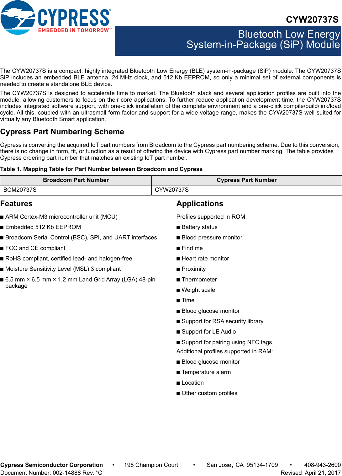 CYW20737SBluetooth Low EnergySystem-in-Package (SiP) ModuleCypress Semiconductor Corporation • 198 Champion Court • San Jose,CA 95134-1709 • 408-943-2600Document Number: 002-14888 Rev. *C   Revised  April 21, 2017The CYW20737S is a compact, highly integrated Bluetooth Low Energy (BLE) system-in-package (SiP) module. The CYW20737SSiP includes an embedded BLE antenna, 24 MHz clock, and 512 Kb EEPROM, so only a minimal set of external components isneeded to create a standalone BLE device.The CYW20737S is designed to accelerate time to market. The Bluetooth stack and several application profiles are built into themodule, allowing customers to focus on their core applications. To further reduce application development time, the CYW20737Sincludes integrated software support, with one-click installation of the complete environment and a one-click compile/build/link/loadcycle. All this, coupled with an ultrasmall form factor and support for a wide voltage range, makes the CYW20737S well suited forvirtually any Bluetooth Smart application.Cypress Part Numbering SchemeCypress is converting the acquired IoT part numbers from Broadcom to the Cypress part numbering scheme. Due to this conversion, there is no change in form, fit, or function as a result of offering the device with Cypress part number marking. The table provides Cypress ordering part number that matches an existing IoT part number.Features■ARM Cortex-M3 microcontroller unit (MCU)■Embedded 512 Kb EEPROM■Broadcom Serial Control (BSC), SPI, and UART interfaces■FCC and CE compliant■RoHS compliant, certified lead- and halogen-free■Moisture Sensitivity Level (MSL) 3 compliant■6.5 mm × 6.5 mm × 1.2 mm Land Grid Array (LGA) 48-pin packageApplicationsProfiles supported in ROM:■Battery status■Blood pressure monitor■Find me■Heart rate monitor■Proximity■Thermometer■Weight scale■Time■Blood glucose monitor■Support for RSA security library■Support for LE Audio■Support for pairing using NFC tagsAdditional profiles supported in RAM:■Blood glucose monitor■Temperature alarm■Location■Other custom profilesTable 1. Mapping Table for Part Number between Broadcom and CypressBroadcom Part Number Cypress Part NumberBCM20737S CYW20737S