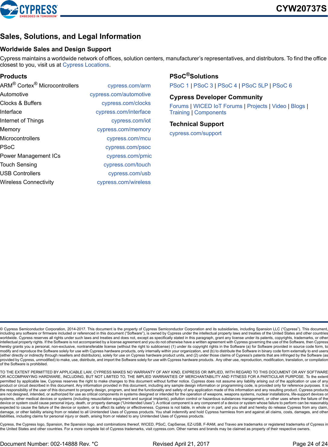 Document Number: 002-14888 Rev. *C Revised April 21, 2017 Page 24 of 24CYW20737S© Cypress Semiconductor Corporation, 2014-2017. This document is the property of Cypress Semiconductor Corporation and its subsidiaries, including Spansion LLC (“Cypress”). This document,including any software or firmware included or referenced in this document (“Software”), is owned by Cypress under the intellectual property laws and treaties of the United States and other countriesworldwide. Cypress reserves all rights under such laws and treaties and does not, except as specifically stated in this paragraph, grant any license under its patents, copyrights, trademarks, or otherintellectual property rights. If the Software is not accompanied by a license agreement and you do not otherwise have a written agreement with Cypress governing the use of the Software, then Cypresshereby grants you a personal, non-exclusive, nontransferable license (without the right to sublicense) (1) under its copyright rights in the Software (a) for Software provided in source code form, tomodify and reproduce the Software solely for use with Cypress hardware products, only internally within your organization, and (b) to distribute the Software in binary code form externally to end users(either directly or indirectly through resellers and distributors), solely for use on Cypress hardware product units, and (2) under those claims of Cypress&apos;s patents that are infringed by the Software (asprovided by Cypress, unmodified) to make, use, distribute, and import the Software solely for use with Cypress hardware products.  Any other use, reproduction, modification, translation, or compilationof the Software is prohibited.TO THE EXTENT PERMITTED BY APPLICABLE LAW, CYPRESS MAKES NO WARRANTY OF ANY KIND, EXPRESS OR IMPLIED, WITH REGARD TO THIS DOCUMENT OR ANY SOFTWAREOR ACCOMPANYING HARDWARE, INCLUDING, BUT NOT LIMITED TO, THE IMPLIED WARRANTIES OF MERCHANTABILITY AND FITNESS FOR A PARTICULAR PURPOSE. To the extentpermitted by applicable law, Cypress reserves the right to make changes to this document without further notice. Cypress does not assume any liability arising out of the application or use of anyproduct or circuit described in this document. Any information provided in this document, including any sample design information or programming code, is provided only for reference purposes. It isthe responsibility of the user of this document to properly design, program, and test the functionality and safety of any application made of this information and any resulting product. Cypress productsare not designed, intended, or authorized for use as critical components in systems designed or intended for the operation of weapons, weapons systems, nuclear installations, life-support devices orsystems, other medical devices or systems (including resuscitation equipment and surgical implants), pollution control or hazardous substances management, or other uses where the failure of thedevice or system could cause personal injury, death, or property damage (“Unintended Uses”). A critical component is any component of a device or system whose failure to perform can be reasonablyexpected to cause the failure of the device or system, or to affect its safety or effectiveness. Cypress is not liable, in whole or in part, and you shall and hereby do release Cypress from any claim,damage, or other liability arising from or related to all Unintended Uses of Cypress products. You shall indemnify and hold Cypress harmless from and against all claims, costs, damages, and otherliabilities, including claims for personal injury or death, arising from or related to any Unintended Uses of Cypress products.Cypress, the Cypress logo, Spansion, the Spansion logo, and combinations thereof, WICED, PSoC, CapSense, EZ-USB, F-RAM, and Traveo are trademarks or registered trademarks of Cypress inthe United States and other countries. For a more complete list of Cypress trademarks, visit cypress.com. Other names and brands may be claimed as property of their respective owners.Sales, Solutions, and Legal Information Worldwide Sales and Design SupportCypress maintains a worldwide network of offices, solution centers, manufacturer’s representatives, and distributors. To find the office closest to you, visit us at Cypress Locations.ProductsARM® Cortex® Microcontrollers cypress.com/armAutomotive cypress.com/automotiveClocks &amp; Buffers cypress.com/clocksInterface cypress.com/interfaceInternet of Things cypress.com/iotMemory cypress.com/memoryMicrocontrollers  cypress.com/mcuPSoC cypress.com/psocPower Management ICs cypress.com/pmicTouch Sensing cypress.com/touchUSB Controllers cypress.com/usbWireless Connectivity cypress.com/wirelessPSoC®SolutionsPSoC 1 | PSoC 3 | PSoC 4 | PSoC 5LP | PSoC 6Cypress Developer CommunityForums | WICED IoT Forums | Projects | Video | Blogs |Training | ComponentsTechnical Supportcypress.com/support24