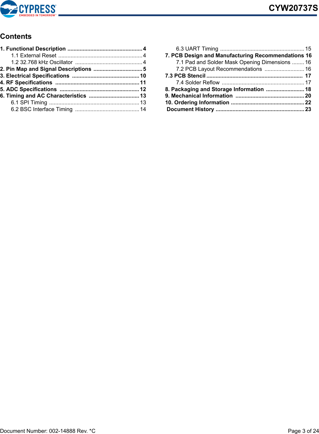 Document Number: 002-14888 Rev. *C  Page 3 of 24CYW20737SContents1. Functional Description .................................................41.1 External Reset .......................................................41.2 32.768 kHz Oscillator  ............................................ 42. Pin Map and Signal Descriptions ................................53. Electrical Specifications  ............................................ 104. RF Specifications  ....................................................... 115. ADC Specifications  .................................................... 126. Timing and AC Characteristics  .................................136.1 SPI Timing ...........................................................136.2 BSC Interface Timing  ..........................................146.3 UART Timing ....................................................... 157. PCB Design and Manufacturing Recommendations 167.1 Pad and Solder Mask Opening Dimensions ........ 167.2 PCB Layout Recommendations  .......................... 167.3 PCB Stencil ...............................................................  177.4 Solder Reflow  ...................................................... 178. Packaging and Storage Information  ......................... 189. Mechanical Information  ............................................. 2010. Ordering Information ................................................ 22 Document History .......................................................... 23