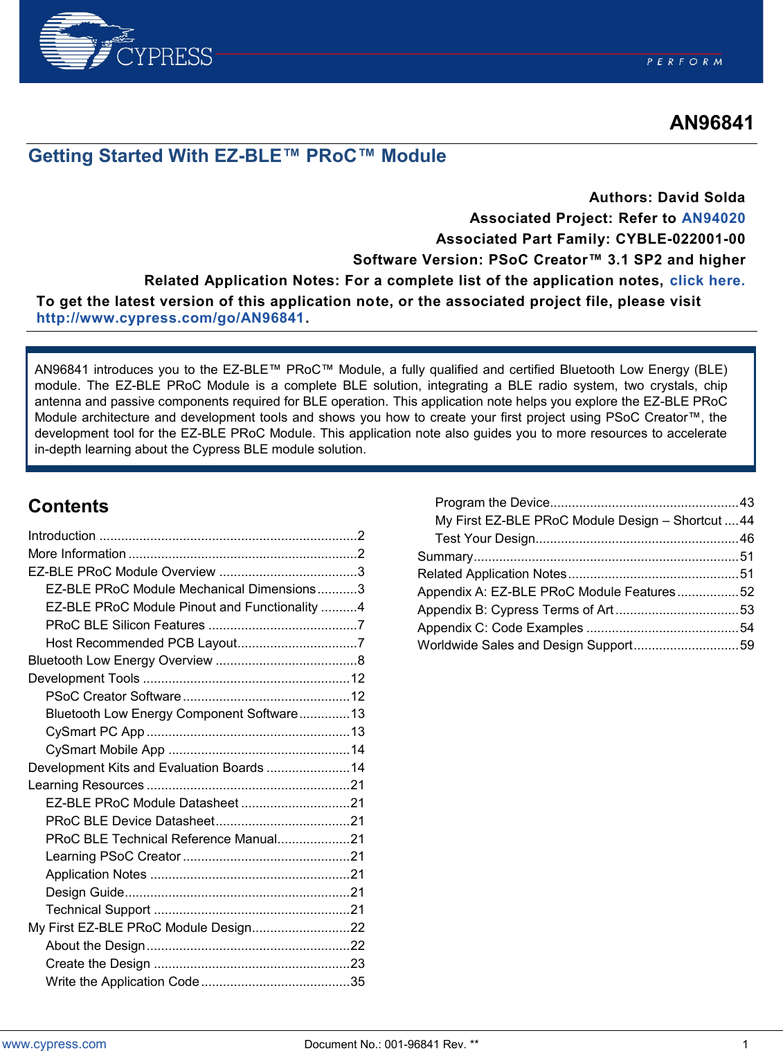  www.cypress.com  Document No.: 001-96841 Rev. **  1  AN96841 Getting Started With EZ-BLE™ PRoC™ Module Authors: David Solda Associated Project: Refer to AN94020  Associated Part Family: CYBLE-022001-00 Software Version: PSoC Creator™ 3.1 SP2 and higher Related Application Notes: For a complete list of the application notes, click here. To get the latest version of this application note, or the associated project file, please visit http://www.cypress.com/go/AN96841.    AN96841 introduces you to the EZ-BLE PRoC Module, a fully qualified and certified Bluetooth Low Energy (BLE) module.  The  EZ-BLE  PRoC  Module  is  a  complete  BLE  solution,  integrating  a  BLE  radio  system,  two  crystals,  chip antenna and passive components required for BLE operation. This application note helps you explore the EZ-BLE PRoC Module architecture and development toodevelopment tool for the EZ-BLE PRoC Module. This application note also guides you to more resources to accelerate in-depth learning about the Cypress BLE module solution.  Contents Introduction ....................................................................... 2 More Information ............................................................... 2 EZ-BLE PRoC Module Overview ...................................... 3 EZ-BLE PRoC Module Mechanical Dimensions ........... 3 EZ-BLE PRoC Module Pinout and Functionality .......... 4 PRoC BLE Silicon Features ......................................... 7 Host Recommended PCB Layout ................................. 7 Bluetooth Low Energy Overview ....................................... 8 Development Tools ......................................................... 12 PSoC Creator Software .............................................. 12 Bluetooth Low Energy Component Software .............. 13 CySmart PC App ........................................................ 13 CySmart Mobile App .................................................. 14 Development Kits and Evaluation Boards ....................... 14 Learning Resources ........................................................ 21 EZ-BLE PRoC Module Datasheet .............................. 21 PRoC BLE Device Datasheet ..................................... 21 PRoC BLE Technical Reference Manual.................... 21 Learning PSoC Creator .............................................. 21 Application Notes ....................................................... 21 Design Guide .............................................................. 21 Technical Support ...................................................... 21 My First EZ-BLE PRoC Module Design ........................... 22 About the Design ........................................................ 22 Create the Design ...................................................... 23 Write the Application Code ......................................... 35 Program the Device.................................................... 43 My First EZ-BLE PRoC Module Design  Shortcut .... 44 Test Your Design........................................................ 46 Summary ......................................................................... 51 Related Application Notes ............................................... 51 Appendix A: EZ-BLE PRoC Module Features ................. 52 Appendix B: Cypress Terms of Art .................................. 53 Appendix C: Code Examples .......................................... 54 Worldwide Sales and Design Support ............................. 59 