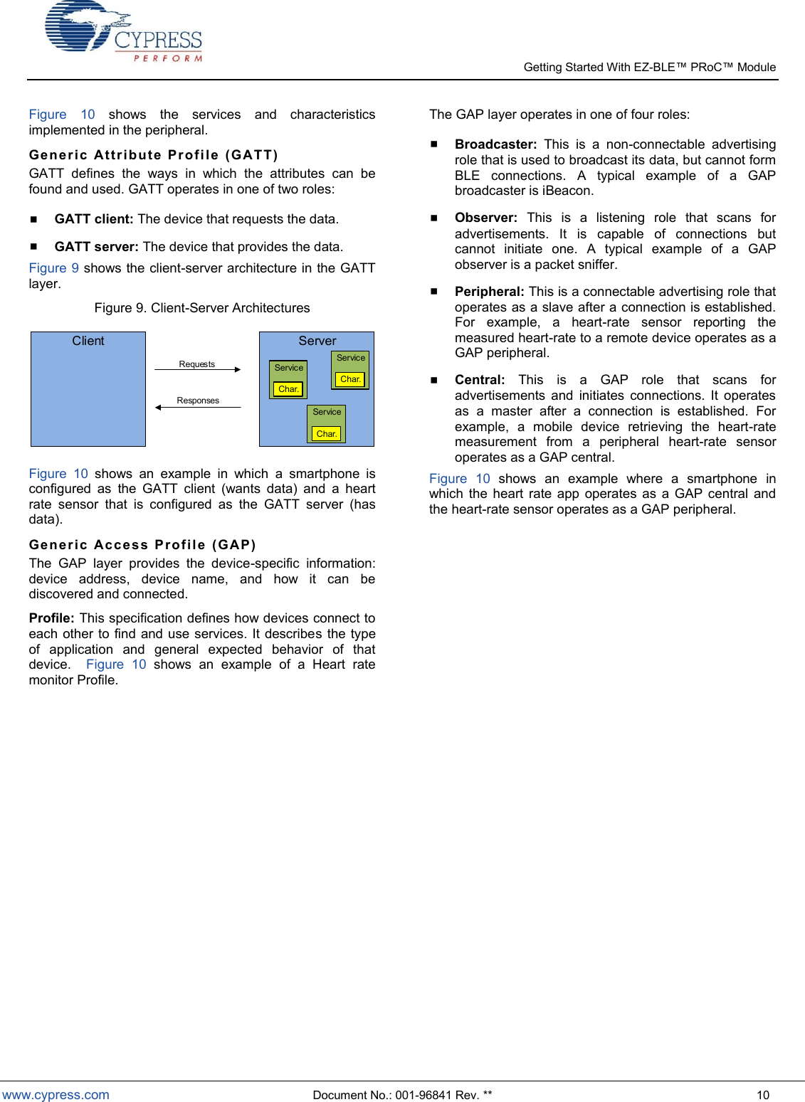   Getting Started With EZ-  www.cypress.com  Document No.: 001-96841 Rev. **  10 Figure  10  shows  the  services  and  characteristics implemented in the peripheral. Gen e r ic   A t tr ib u te   P r o fi le   (G ATT )  GATT  defines  the  ways  in  which  the  attributes  can  be found and used. GATT operates in one of two roles:  GATT client: The device that requests the data.  GATT server: The device that provides the data. Figure 9 shows the client-server architecture in the GATT layer. Figure 9. Client-Server Architectures Client ServerServiceChar.ServiceChar.ServiceChar.RequestsResponses Figure  10  shows  an  example  in  which  a  smartphone  is configured  as  the  GATT  client  (wants  data)  and  a  heart rate  sensor  that  is  configured  as  the  GATT  server  (has data).  Gen e r ic   A c ce s s   P ro fil e   (G AP)  The  GAP  layer  provides  the  device-specific  information: device  address,  device  name,  and  how  it  can  be discovered and connected. Profile: This specification defines how devices connect to each other to find and use  services. It describes the type of  application  and  general  expected  behavior  of  that device.    Figure  10  shows  an  example  of  a  Heart  rate monitor Profile. The GAP layer operates in one of four roles:  Broadcaster:  This  is  a  non-connectable  advertising role that is used to broadcast its data, but cannot form BLE  connections.  A  typical  example  of  a  GAP broadcaster is iBeacon.  Observer:  This  is  a  listening  role  that  scans  for advertisements.  It  is  capable  of  connections  but cannot  initiate  one.  A  typical  example  of  a  GAP observer is a packet sniffer.  Peripheral: This is a connectable advertising role that operates as a slave after a connection is established. For  example,  a  heart-rate  sensor  reporting  the measured heart-rate to a remote device operates as a GAP peripheral.   Central:  This  is  a  GAP  role  that  scans  for advertisements  and  initiates  connections.  It  operates as  a  master  after  a  connection  is  established.  For example,  a  mobile  device  retrieving  the  heart-rate measurement  from  a  peripheral  heart-rate  sensor operates as a GAP central. Figure  10  shows  an  example  where  a  smartphone  in which  the  heart rate  app  operates  as  a  GAP central  and the heart-rate sensor operates as a GAP peripheral.      