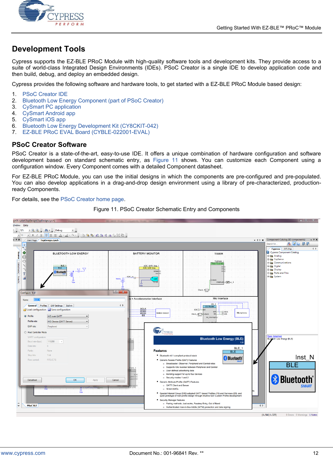   Getting Started With EZ-  www.cypress.com  Document No.: 001-96841 Rev. **  12 Development Tools Cypress supports the EZ-BLE PRoC Module with high-quality software tools and development kits. They provide access to a suite  of  world-class Integrated  Design  Environments  (IDEs).  PSoC  Creator  is  a single IDE  to  develop application  code  and then build, debug, and deploy an embedded design. Cypress provides the following software and hardware tools, to get started with a EZ-BLE PRoC Module based design: 1.  PSoC Creator IDE 2.  Bluetooth Low Energy Component (part of PSoC Creator) 3.  CySmart PC application  4.  CySmart Android app 5.  CySmart iOS app 6.  Bluetooth Low Energy Development Kit (CY8CKIT-042) 7.  EZ-BLE PRoC EVAL Board (CYBLE-022001-EVAL) PSoC Creator Software PSoC  Creator  is  a  state-of-the-art,  easy-to-use  IDE.  It  offers  a  unique  combination  of  hardware  configuration  and  software development  based  on  standard  schematic  entry,  as  Figure  11  shows.  You  can  customize  each  Component  using  a configuration window. Every Component comes with a detailed Component datasheet.   For  EZ-BLE  PRoC Module,  you  can  use  the  initial designs  in  which  the components are pre-configured and  pre-populated. You  can  also  develop  applications  in  a  drag-and-drop  design  environment  using  a  library  of  pre-characterized,  production-ready Components. For details, see the PSoC Creator home page. Figure 11. PSoC Creator Schematic Entry and Components  