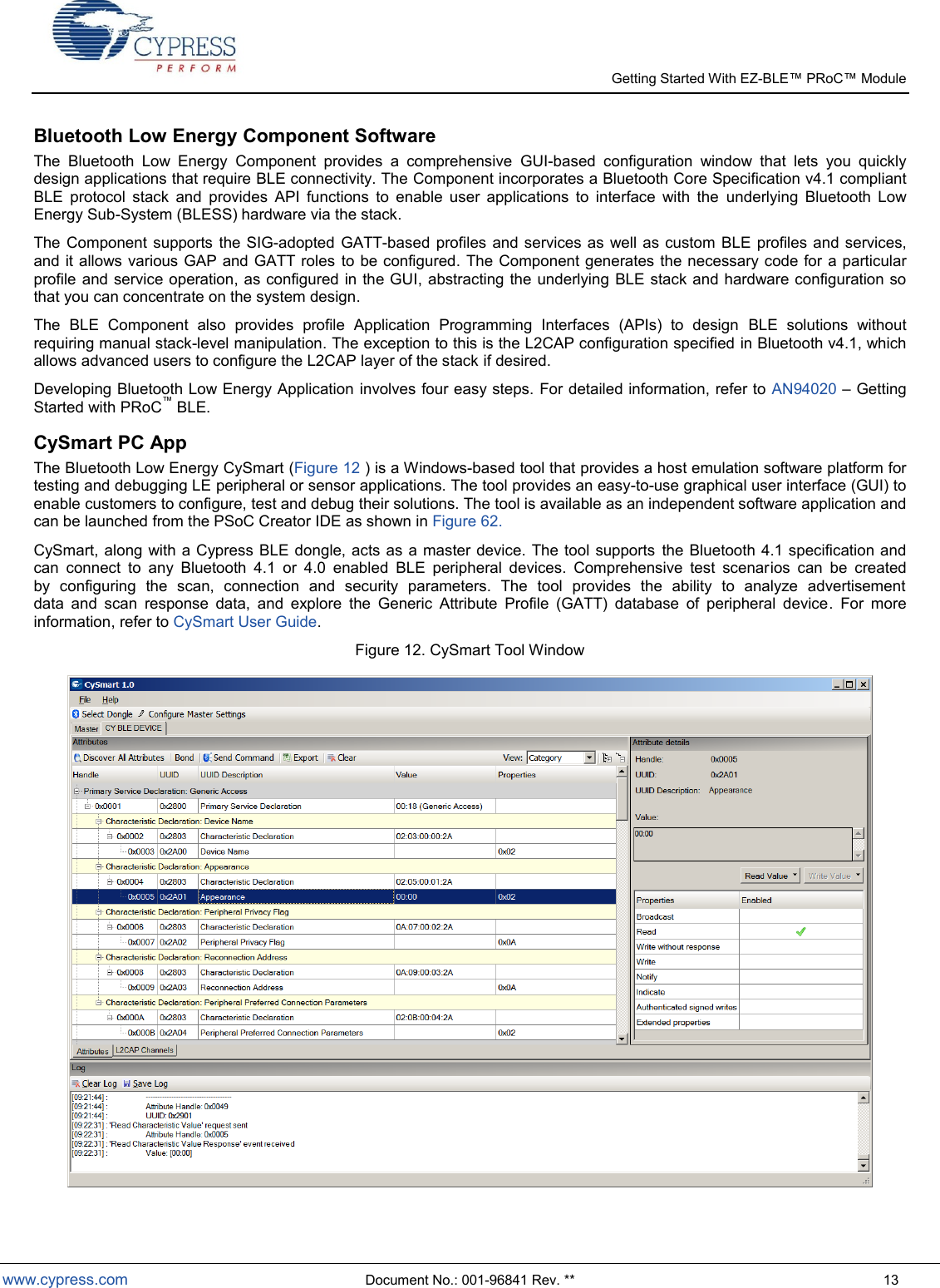   Getting Started With EZ-  www.cypress.com  Document No.: 001-96841 Rev. **  13 Bluetooth Low Energy Component Software The  Bluetooth  Low  Energy  Component  provides  a  comprehensive  GUI-based  configuration  window  that  lets  you  quickly design applications that require BLE connectivity. The Component incorporates a Bluetooth Core Specification v4.1 compliant BLE  protocol  stack  and  provides  API  functions  to  enable  user  applications  to  interface  with  the  underlying  Bluetooth  Low Energy Sub-System (BLESS) hardware via the stack.  The Component  supports the  SIG-adopted GATT-based profiles  and  services as well as  custom BLE  profiles and  services, and it allows various GAP and GATT roles to be configured.  The Component generates the necessary code for a particular profile and service operation, as configured in the GUI, abstracting the underlying BLE stack and hardware configuration so that you can concentrate on the system design.  The  BLE  Component  also  provides  profile  Application  Programming  Interfaces  (APIs)  to  design  BLE  solutions  without requiring manual stack-level manipulation. The exception to this is the L2CAP configuration specified in Bluetooth v4.1, which allows advanced users to configure the L2CAP layer of the stack if desired. Developing Bluetooth Low Energy Application involves four easy steps. For detailed information, refer to AN94020  Getting Started with PRoC BLE. CySmart PC App The Bluetooth Low Energy CySmart (Figure 12 ) is a Windows-based tool that provides a host emulation software platform for testing and debugging LE peripheral or sensor applications. The tool provides an easy-to-use graphical user interface (GUI) to enable customers to configure, test and debug their solutions. The tool is available as an independent software application and can be launched from the PSoC Creator IDE as shown in Figure 62.  CySmart, along with a Cypress BLE dongle, acts as a master device. The tool supports  the Bluetooth  4.1 specification and can  connect  to  any  Bluetooth  4.1  or  4.0  enabled  BLE  peripheral  devices.  Comprehensive  test  scenarios  can  be  created by  configuring  the  scan,  connection  and  security  parameters.  The  tool  provides  the  ability  to  analyze  advertisement data  and  scan  response  data,  and  explore  the  Generic  Attribute  Profile  (GATT)  database  of  peripheral  device.  For  more information, refer to CySmart User Guide. Figure 12. CySmart Tool Window  