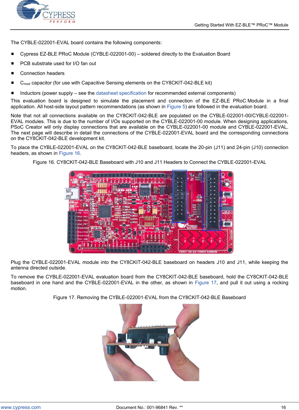   Getting Started With EZ-  www.cypress.com  Document No.: 001-96841 Rev. **  16 The CYBLE-022001-EVAL board contains the following components:   Cypress EZ-BLE PRoC Module (CYBLE-022001-00)  soldered directly to the Evaluation Board  PCB substrate used for I/O fan out  Connection headers  Cmod capacitor (for use with Capacitive Sensing elements on the CY8CKIT-042-BLE kit)   Inductors (power supply  see the datasheet specification for recommended external components)  This  evaluation  board  is  designed  to  simulate  the  placement  and  connection  of  the  EZ-BLE  PRoC Module  in  a  final application. All host-side layout pattern recommendations (as shown in Figure 5) are followed in the evaluation board.   Note  that  not  all connections  available  on the  CY8CKIT-042-BLE  are  populated  on  the  CYBLE-022001-00/CYBLE-022001-EVAL modules. This is due to the number of I/Os supported on the CYBLE-022001-00 module. When designing applications, PSoC Creator will  only  display connections that  are  available on  the  CYBLE-022001-00 module  and CYBLE-022001-EVAL. The next page will describe in detail the connections of the CYBLE-022001-EVAL board and the corresponding connections on the CY8CKIT-042-BLE development kit.  To place the CYBLE-022001-EVAL on the CY8CKIT-042-BLE baseboard, locate the 20-pin (J11) and 24-pin (J10) connection headers, as shown in Figure 16. Figure 16. CY8CKIT-042-BLE Baseboard with J10 and J11 Headers to Connect the CYBLE-022001-EVAL  Plug  the  CYBLE-022001-EVAL  module  into  the  CY8CKIT-042-BLE  baseboard  on  headers  J10  and  J11,  while  keeping  the antenna directed outside.  To remove  the  CYBLE-022001-EVAL evaluation board from  the CY8CKIT-042-BLE  baseboard,  hold  the CY8CKIT-042-BLE baseboard in  one  hand  and  the  CYBLE-022001-EVAL  in  the  other,  as  shown  in  Figure  17,  and  pull  it  out  using  a  rocking motion. Figure 17. Removing the CYBLE-022001-EVAL from the CY8CKIT-042-BLE Baseboard  