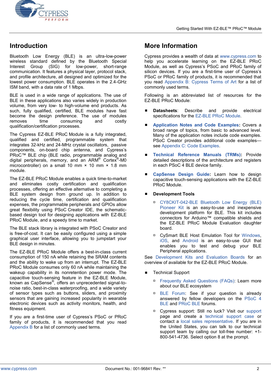    Getting Started With EZ- Module  www.cypress.com  Document No.: 001-96841 Rev. **  2 Introduction Bluetooth  Low  Energy  (BLE)  is  an  ultra-low-power wireless  standard  defined  by  the  Bluetooth  Special Interest  Group  (SIG)  for  low-power,  short-range communication. It features a physical layer, protocol stack, and profile architecture, all designed and optimized for the lowest  power consumption. BLE operates  in the 2.4-GHz ISM band, with a data rate of 1 Mbps. BLE  is  used  in  a  wide  range  of  applications.  The  use  of BLE in these applications also varies widely in production volume,  from  very  low-  to  high-volume  end  products.  As such,  fully  qualified,  certified,  BLE  modules  have  fast become  the  design  preference.  The  use  of  modules removes  time  consuming  and  costly qualification/certification processes. The  Cypress  EZ-BLE  PRoC Module  is  a  fully  integrated, qualified  and  certified,  programmable  system  that integrates 32-kHz and 24-MHz crystal oscillators,  passive components,  on-board  chip  antenna,  and  s PRoC  BLE  chip (BLE radio, programmable analog and digital  peripherals,  memory,  and  an  ARM®  Cortex®-M0 microcontroller)  on  a  small  10  mm  ×  10  mm  ×  1.8  mm module. The EZ-BLE PRoC Module enables a quick time-to-market and  eliminates  costly  certification  and  qualification processes, offering an effective alternative to completing a BLE  system  design  from  ground  up.  In  addition  to reducing  the  cycle  time,  certification  and  qualification expenses, the programmable peripherals and GPIOs allow great  flexibility  using  PSoC Creator  IDE,  the  schematic-based design tool for  designing applications with  EZ-BLE PRoC Module, and a speedy time to market. The BLE stack library is integrated with PSoC Creator and is  free-of-cost.  It can be easily configured using a simple graphical  user  interface,  allowing  you  to  jumpstart  your BLE design in minutes. The  EZ-BLE  PRoC  Module  offers  a  best-in-class  current consumption of 150 nA while retaining the SRAM contents and the ability  to wake  up from an  interrupt.  The EZ-BLE PRoC Module consumes only 60 nA while maintaining the wakeup  capability  in  its  nonretention  power  mode.  The capacitive  touch-sensing  feature  in  the  EZ-BLE  Module, known as CapSense®, offers an unprecedented signal-to-noise ratio, best-in-class waterproofing, and a wide variety of  sensor  types  such  as  buttons,  sliders,  and  proximity sensors that are gaining increased  popularity in wearable electronic  devices  such  as  activity  monitors,  health,  and fitness equipment. If  you  are  a  first-       PRoC family  of  products,  it  is  recommended  that  you  read Appendix B for a list of commonly used terms. More Information Cypress provides a wealth of data at www.cypress.com to help  you  accelerate  learning  on  the  EZ-BLE  PRoC     s  PSoC  and  PRoC  family  of silicon  devices.  If  you  are  a  first-   PSoC or PRoC family of products, it is recommended that you  read  Appendix  B:  Cypress  Terms  of  Art  for  a  list  of commonly used terms.  Following  is  an  abbreviated  list  of  resources  for  the  EZ-BLE PRoC Module:  Datasheets:  Describe  and  provide  electrical specifications for the EZ-BLE PRoC Module.  Application  Notes  and  Code  Examples:  Covers  a broad  range  of  topics,  from  basic  to  advanced  level. Many of the application notes include code examples. PSoC  Creator  provides  additional  code  examplessee Appendix C: Code Examples.  Technical  Reference  Manuals  (TRMs):  Provide detailed descriptions of the architecture and registers in each PSoC 4 BLE device family.  CapSense  Design  Guide:  Learn  how  to  design capacitive touch-sensing applications with the EZ-BLE PRoC Module.  Development Tools  CY8CKIT-042-BLE  Bluetooth  Low  Energy  (BLE) Pioneer  Kit is  an  easy-to-use  and  inexpensive development  platform  for  BLE.  This  kit  includes      the  EZ-BLE  PRoC  Module  Evaluation  daughter board.  CySmart  BLE  Host  Emulation  Tool  for  Windows, iOS,  and  Android  is  an  easy-to-use  GUI  that enables  you  to  test  and  debug  your  BLE Peripheral applications. See  Development  Kits  and  Evaluation  Boards  for  an overview of available for the EZ-BLE PRoC Module.  Technical Support  Frequently  Asked  Questions  (FAQs):  Learn  more about our BLE ecosystem  BLE  Forum:  See  if  your  question  is  already answered  by  fellow  developers  on  the  PSoC  4 BLE and PRoC BLE forums.  Cypress  support:  Still  no  luck?  Visit  our  support page  and  create  a  technical  support  case  or contact  a  local  sales  representative.  If  you  are  in the  United  States,  you  can  talk  to  our  technical support  team  by  calling  our  toll-free  number:  +1-800-541-4736. Select option 8 at the prompt.  