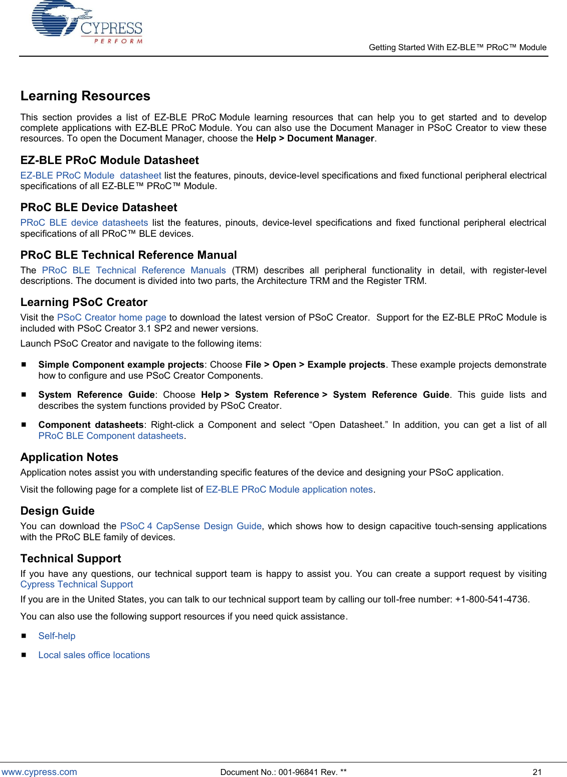   Getting Started With EZ-  www.cypress.com  Document No.: 001-96841 Rev. **  21 Learning Resources This  section  provides  a  list  of  EZ-BLE  PRoC Module  learning  resources  that  can  help  you  to  get  started  and  to  develop complete applications with EZ-BLE PRoC Module. You can also use the Document Manager in PSoC Creator to view these resources. To open the Document Manager, choose the Help &gt; Document Manager. EZ-BLE PRoC Module Datasheet EZ-BLE PRoC Module  datasheet list the features, pinouts, device-level specifications and fixed functional peripheral electrical specifications of all EZ- Module. PRoC BLE Device Datasheet PRoC  BLE  device  datasheets  list  the  features,  pinouts,  device-level  specifications  and  fixed  functional  peripheral  electrical specifications of all  BLE devices. PRoC BLE Technical Reference Manual  The  PRoC  BLE  Technical  Reference  Manuals  (TRM)  describes  all  peripheral  functionality  in  detail,  with  register-level descriptions. The document is divided into two parts, the Architecture TRM and the Register TRM. Learning PSoC Creator Visit the PSoC Creator home page to download the latest version of PSoC Creator.  Support for the EZ-BLE PRoC Module is included with PSoC Creator 3.1 SP2 and newer versions.   Launch PSoC Creator and navigate to the following items:  Simple Component example projects: Choose File &gt; Open &gt; Example projects. These example projects demonstrate how to configure and use PSoC Creator Components.  System  Reference  Guide:  Choose  Help &gt;  System  Reference &gt;  System  Reference  Guide.  This  guide  lists  and describes the system functions provided by PSoC Creator.  Component  datasheets:  Right-click  a  Component  and  select  Open  Datasheet.  In  addition,  you  can  get  a  list  of  all PRoC BLE Component datasheets. Application Notes Application notes assist you with understanding specific features of the device and designing your PSoC application. Visit the following page for a complete list of EZ-BLE PRoC Module application notes. Design Guide You can  download the  PSoC 4 CapSense  Design Guide, which  shows how to  design capacitive  touch-sensing applications with the PRoC BLE family of devices. Technical Support If  you  have  any  questions,  our  technical support  team  is  happy  to assist  you.  You can  create  a support  request by  visiting Cypress Technical Support If you are in the United States, you can talk to our technical support team by calling our toll-free number: +1-800-541-4736. You can also use the following support resources if you need quick assistance.  Self-help  Local sales office locations  