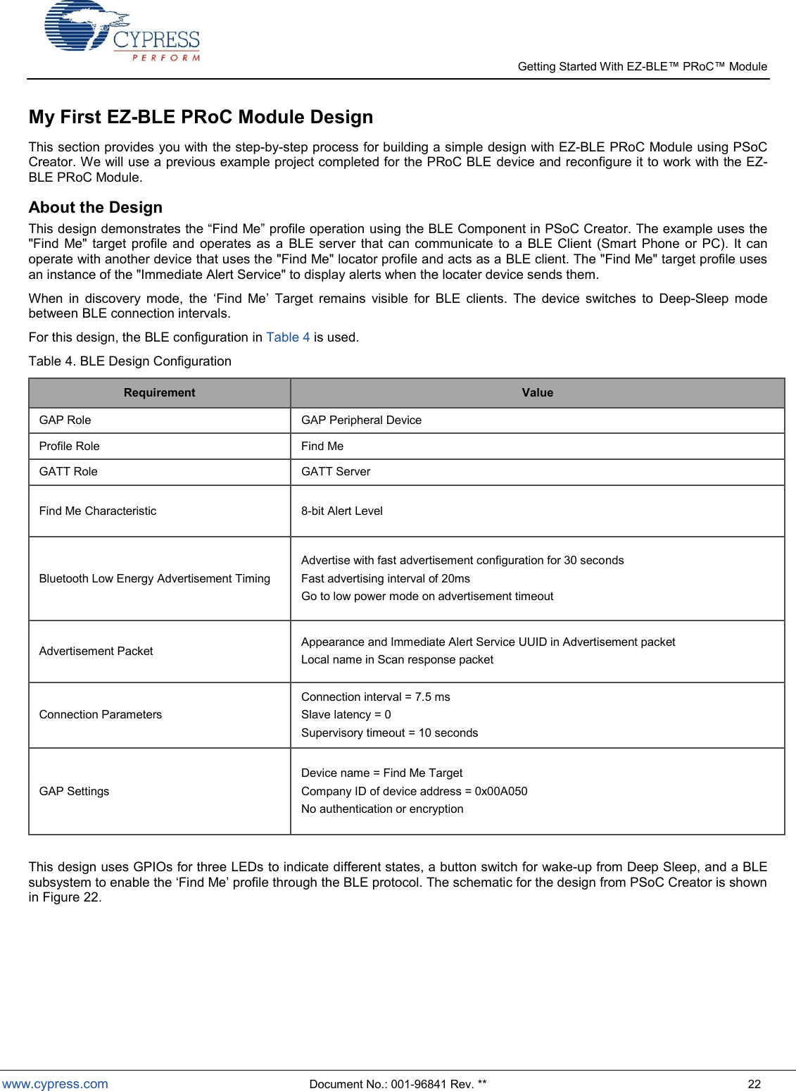   Getting Started With EZ-  www.cypress.com  Document No.: 001-96841 Rev. **  22 My First EZ-BLE PRoC Module Design This section provides you with the step-by-step process for building a simple design with EZ-BLE PRoC Module using PSoC Creator. We will use a previous example project completed for the PRoC BLE device and reconfigure it to work with the EZ-BLE PRoC Module. About the Design using the BLE Component in PSoC Creator. The example uses the &quot;Find  Me&quot;  target  profile  and  operates  as  a  BLE server  that  can communicate  to  a  BLE Client (Smart  Phone  or  PC).  It  can operate with another device that uses the &quot;Find Me&quot; locator profile and acts as a BLE client. The &quot;Find Me&quot; target profile uses an instance of the &quot;Immediate Alert Service&quot; to display alerts when the locater device sends them. When  in  discovery  mode,  the  Find  Me  Target  remains  visible  for  BLE  clients.  The  device  switches  to  Deep-Sleep  mode between BLE connection intervals. For this design, the BLE configuration in Table 4 is used. Table 4. BLE Design Configuration Requirement Value GAP Role GAP Peripheral Device Profile Role Find Me GATT Role GATT Server Find Me Characteristic 8-bit Alert Level Bluetooth Low Energy Advertisement Timing Advertise with fast advertisement configuration for 30 seconds Fast advertising interval of 20ms Go to low power mode on advertisement timeout Advertisement Packet Appearance and Immediate Alert Service UUID in Advertisement packet Local name in Scan response packet Connection Parameters Connection interval = 7.5 ms Slave latency = 0 Supervisory timeout = 10 seconds GAP Settings Device name = Find Me Target Company ID of device address = 0x00A050 No authentication or encryption  This design uses GPIOs for three LEDs to indicate different states, a button switch for wake-up from Deep Sleep, and a BLE subsystem to enable the Find Me profile through the BLE protocol. The schematic for the design from PSoC Creator is shown in Figure 22. 