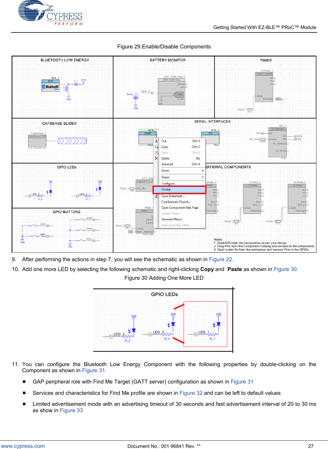   Getting Started With EZ-  www.cypress.com  Document No.: 001-96841 Rev. **  27 Figure 29.Enable/Disable Components  9.  After performing the actions in step 7, you will see the schematic as shown in Figure 22. 10.  Add one more LED by selecting the following schematic and right-clicking Copy and  Paste as shown in Figure 30. Figure 30 Adding One More LED   11.  You  can  configure  the  Bluetooth  Low  Energy  Component  with  the  following  properties  by  double-clicking  on  the Component as shown in Figure 31.  GAP peripheral role with Find Me Target (GATT server) configuration as shown in Figure 31  Services and characteristics for Find Me profile are shown in Figure 32 and can be left to default values  Limited advertisement mode with an advertising timeout of 30 seconds and fast advertisement interval of 20 to 30 ms as show in Figure 33 