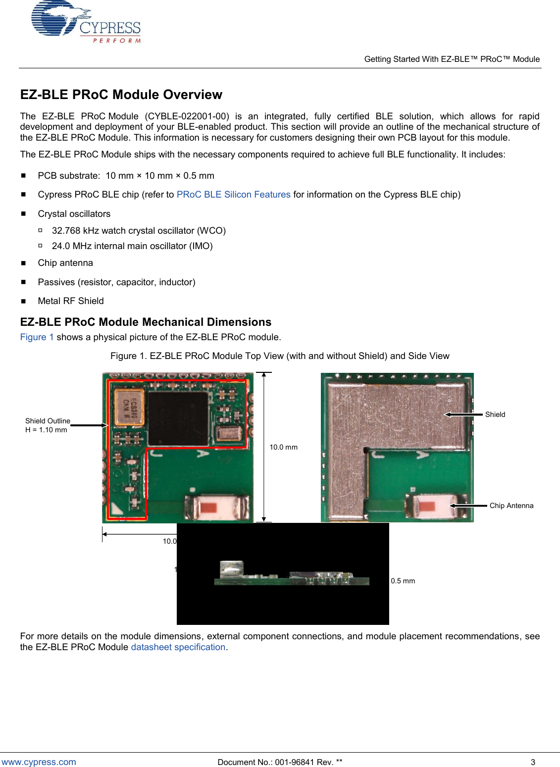   Getting Started With EZ- Module  www.cypress.com  Document No.: 001-96841 Rev. **  3 EZ-BLE PRoC Module Overview  The  EZ-BLE  PRoC Module  (CYBLE-022001-00)  is  an  integrated,  fully  certified  BLE  solution,  which  allows  for  rapid development and deployment of your BLE-enabled product. This section will provide an outline of the mechanical structure of the EZ-BLE PRoC Module. This information is necessary for customers designing their own PCB layout for this module.   The EZ-BLE PRoC Module ships with the necessary components required to achieve full BLE functionality. It includes:   PCB substrate:  10 mm × 10 mm × 0.5 mm  Cypress PRoC BLE chip (refer to PRoC BLE Silicon Features for information on the Cypress BLE chip)  Crystal oscillators  32.768 kHz watch crystal oscillator (WCO)  24.0 MHz internal main oscillator (IMO)  Chip antenna  Passives (resistor, capacitor, inductor)  Metal RF Shield EZ-BLE PRoC Module Mechanical Dimensions Figure 1 shows a physical picture of the EZ-BLE PRoC module.   Figure 1. EZ-BLE PRoC Module Top View (with and without Shield) and Side View  10.0 mmShield OutlineH = 1.10 mmChip Antenna0.5 mm1.3 mm10.0 mmShield For more details on the module dimensions, external component connections, and module placement recommendations, see the EZ-BLE PRoC Module datasheet specification.     