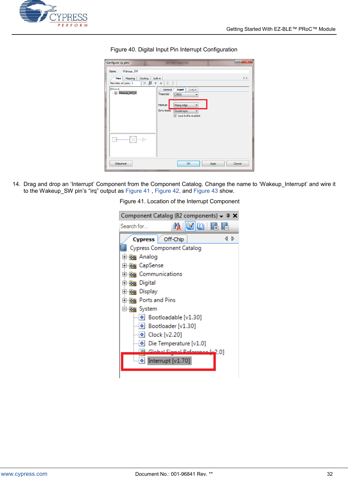   Getting Started With EZ-  www.cypress.com  Document No.: 001-96841 Rev. **  32 Figure 40. Digital Input Pin Interrupt Configuration   14.  Drag and drop an Interrupt Component from the Component Catalog. Change the name to Wakeup_Interrupt and wire it irq output as Figure 41 , Figure 42, and Figure 43 show.        Figure 41. Location of the Interrupt Component     