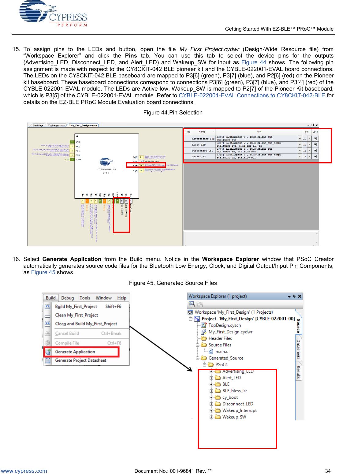   Getting Started With EZ-  www.cypress.com  Document No.: 001-96841 Rev. **  34 15.  To  assign  pins  to  the  LEDs  and  button,  open  the  file  My_First_Project.cydwr  (Design-Wide  Resource  file)  from Workspace  Explorer  and  click  the  Pins  tab.  You  can  use  this  tab  to  select  the  device  pins  for  the  outputs (Advertising_LED,  Disconnect_LED,  and  Alert_LED)  and  Wakeup_SW  for  input  as  Figure  44  shows.  The  following  pin assignment is made with respect to the CY8CKIT-042 BLE pioneer kit and the CYBLE-022001-EVAL board connections. The LEDs on the CY8CKIT-042 BLE baseboard are mapped to P3[6] (green), P3[7] (blue), and P2[6] (red) on the Pioneer kit baseboard. These baseboard connections correspond to connections P3[6] (green), P3[7] (blue), and P3[4] (red) of the CYBLE-022001-EVAL module. The LEDs are Active low. Wakeup_SW is mapped to P2[7] of the Pioneer Kit baseboard, which is P3[5] of the CYBLE-022001-EVAL module. Refer to CYBLE-022001-EVAL Connections to CY8CKIT-042-BLE for details on the EZ-BLE PRoC Module Evaluation board connections.  Figure 44.Pin Selection   16.  Select  Generate  Application  from  the  Build  menu. Notice  in  the  Workspace  Explorer  window  that  PSoC  Creator automatically generates source code files for the Bluetooth Low Energy, Clock, and Digital Output/Input Pin Components, as Figure 45 shows. Figure 45. Generated Source Files    