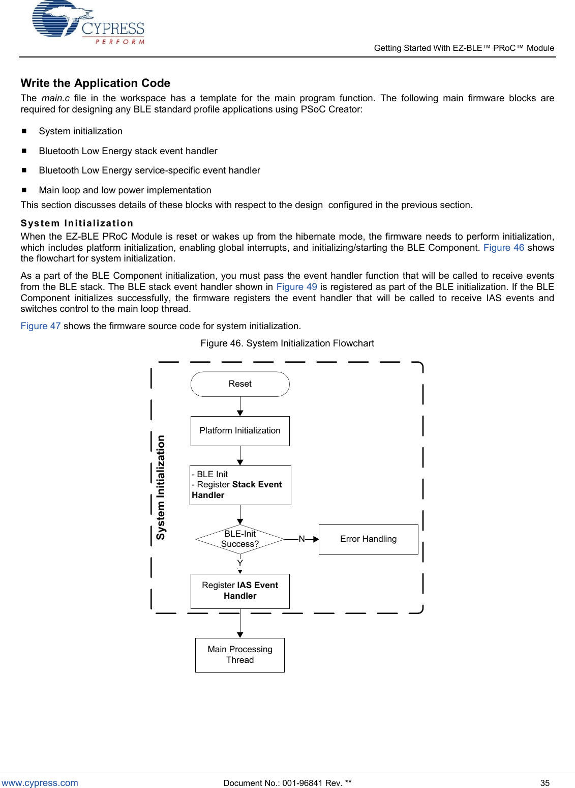   Getting Started With EZ-  www.cypress.com  Document No.: 001-96841 Rev. **  35 Write the Application Code The  main.c  file  in  the  workspace  has  a  template  for  the  main  program  function.  The  following  main  firmware  blocks  are required for designing any BLE standard profile applications using PSoC Creator:  System initialization  Bluetooth Low Energy stack event handler   Bluetooth Low Energy service-specific event handler   Main loop and low power implementation This section discusses details of these blocks with respect to the design  configured in the previous section. S ys te m  I n i ti a li za t i on  When the EZ-BLE PRoC Module is reset or wakes up from the hibernate mode, the firmware needs to perform initialization, which includes platform initialization, enabling global interrupts, and initializing/starting the BLE Component. Figure 46 shows the flowchart for system initialization.  As a part of the BLE Component initialization, you must pass the event handler function that will be called to receive events from the BLE stack. The BLE stack event handler shown in Figure 49 is registered as part of the BLE initialization. If the BLE Component  initializes  successfully,  the  firmware  registers  the  event  handler  that  will  be  called  to  receive  IAS  events  and switches control to the main loop thread.  Figure 47 shows the firmware source code for system initialization. Figure 46. System Initialization Flowchart Reset Platform Initialization- BLE Init- Register Stack Event HandlerBLE-Init Success?Register IAS Event HandlerYError HandlingNSystem InitializationMain Processing Thread  