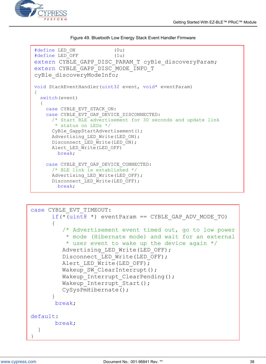   Getting Started With EZ-  www.cypress.com  Document No.: 001-96841 Rev. **  38 Figure 49. Bluetooth Low Energy Stack Event Handler Firmware    #define LED_ON             (0u) #define LED_OFF            (1u) extern CYBLE_GAPP_DISC_PARAM_T cyBle_discoveryParam; extern CYBLE_GAPP_DISC_MODE_INFO_T cyBle_discoveryModeInfo;  void StackEventHandler(uint32 event, void* eventParam) {   switch(event)   {     case CYBLE_EVT_STACK_ON:     case CYBLE_EVT_GAP_DEVICE_DISCONNECTED:       /* Start BLE advertisement for 30 seconds and update link        * status on LEDs */       CyBle_GappStartAdvertisement();       Advertising_LED_Write(LED_ON);       Disconnect_LED_Write(LED_ON);  Alert_LED_Write(LED_OFF)    break;            case CYBLE_EVT_GAP_DEVICE_CONNECTED:       /* BLE link is established */       Advertising_LED_Write(LED_OFF);       Disconnect_LED_Write(LED_OFF);         break;              case CYBLE_EVT_TIMEOUT:       if(*(uint8 *) eventParam == CYBLE_GAP_ADV_MODE_TO)       {          /* Advertisement event timed out, go to low power           * mode (Hibernate mode) and wait for an external           * user event to wake up the device again */              Advertising_LED_Write(LED_OFF);          Disconnect_LED_Write(LED_OFF);          Alert_LED_Write(LED_OFF);          Wakeup_SW_ClearInterrupt();          Wakeup_Interrupt_ClearPending();          Wakeup_Interrupt_Start();          CySysPmHibernate();       }        break;           default:     break;   } } 