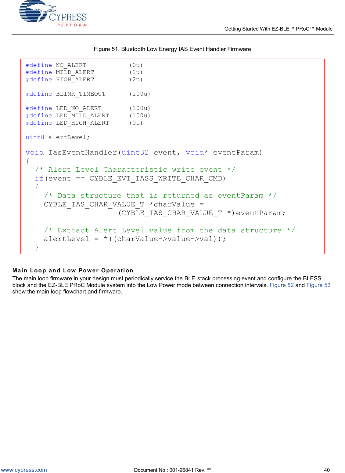   Getting Started With EZ-  www.cypress.com  Document No.: 001-96841 Rev. **  40 Figure 51. Bluetooth Low Energy IAS Event Handler Firmware   Ma i n  Lo o p  a nd   L ow   Pow e r  O p er a ti o n  The main loop firmware in your design must periodically service the BLE stack processing event and configure the BLESS block and the EZ-BLE PRoC Module system into the Low Power mode between connection intervals. Figure 52 and Figure 53 show the main loop flowchart and firmware.   #define NO_ALERT           (0u) #define MILD_ALERT         (1u) #define HIGH_ALERT         (2u)  #define BLINK_TIMEOUT      (100u)  #define LED_NO_ALERT       (200u) #define LED_MILD_ALERT     (100u) #define LED_HIGH_ALERT     (0u)  uint8 alertLevel;  void IasEventHandler(uint32 event, void* eventParam) {   /* Alert Level Characteristic write event */   if(event == CYBLE_EVT_IASS_WRITE_CHAR_CMD)   {     /* Data structure that is returned as eventParam */     CYBLE_IAS_CHAR_VALUE_T *charValue =  (CYBLE_IAS_CHAR_VALUE_T *)eventParam;          /* Extract Alert Level value from the data structure */     alertLevel = *((charValue-&gt;value-&gt;val));   } } 