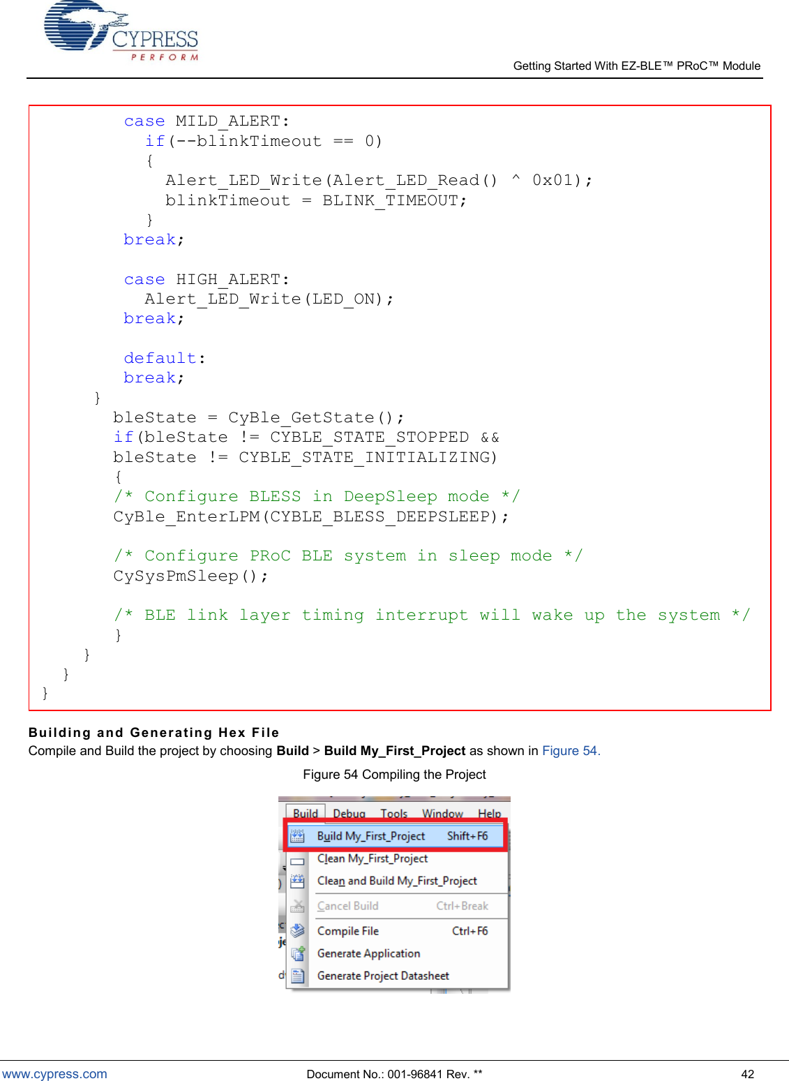   Getting Started With EZ-  www.cypress.com  Document No.: 001-96841 Rev. **  42  Bui l di n g  a nd   Gen e r at i n g  H ex   F i l e  Compile and Build the project by choosing Build &gt; Build My_First_Project as shown in Figure 54. Figure 54 Compiling the Project          case MILD_ALERT:           if(--blinkTimeout == 0)           {             Alert_LED_Write(Alert_LED_Read() ^ 0x01);             blinkTimeout = BLINK_TIMEOUT;           }         break;                  case HIGH_ALERT:           Alert_LED_Write(LED_ON);         break;             default:        break;    }        bleState = CyBle_GetState();         if(bleState != CYBLE_STATE_STOPPED &amp;&amp;         bleState != CYBLE_STATE_INITIALIZING)         {         /* Configure BLESS in DeepSleep mode */        CyBle_EnterLPM(CYBLE_BLESS_DEEPSLEEP);                   /* Configure PRoC BLE system in sleep mode */        CySysPmSleep();                   /* BLE link layer timing interrupt will wake up the system */     }     }            } } 