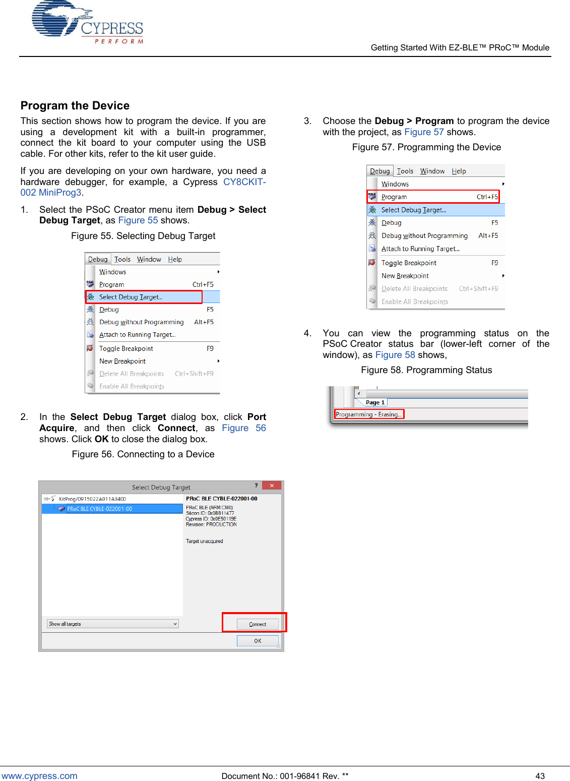   Getting Started With EZ-  www.cypress.com  Document No.: 001-96841 Rev. **  43  Program the Device This section shows how to program the device. If you are using  a  development  kit  with  a  built-in  programmer, connect  the  kit  board  to  your  computer  using  the  USB cable. For other kits, refer to the kit user guide. If you  are  developing on your own hardware,  you need  a hardware  debugger,  for  example,  a  Cypress  CY8CKIT-002 MiniProg3. 1.  Select the PSoC Creator menu item Debug &gt; Select Debug Target, as Figure 55 shows. Figure 55. Selecting Debug Target  2.  In  the  Select  Debug  Target  dialog  box,  click  Port Acquire,  and  then  click  Connect,  as  Figure  56 shows. Click OK to close the dialog box. Figure 56. Connecting to a Device   3.  Choose the Debug &gt; Program to program the device with the project, as Figure 57 shows. Figure 57. Programming the Device  4.  You  can  view  the  programming  status  on  the PSoC Creator  status  bar  (lower-left  corner  of  the window), as Figure 58 shows, Figure 58. Programming Status       